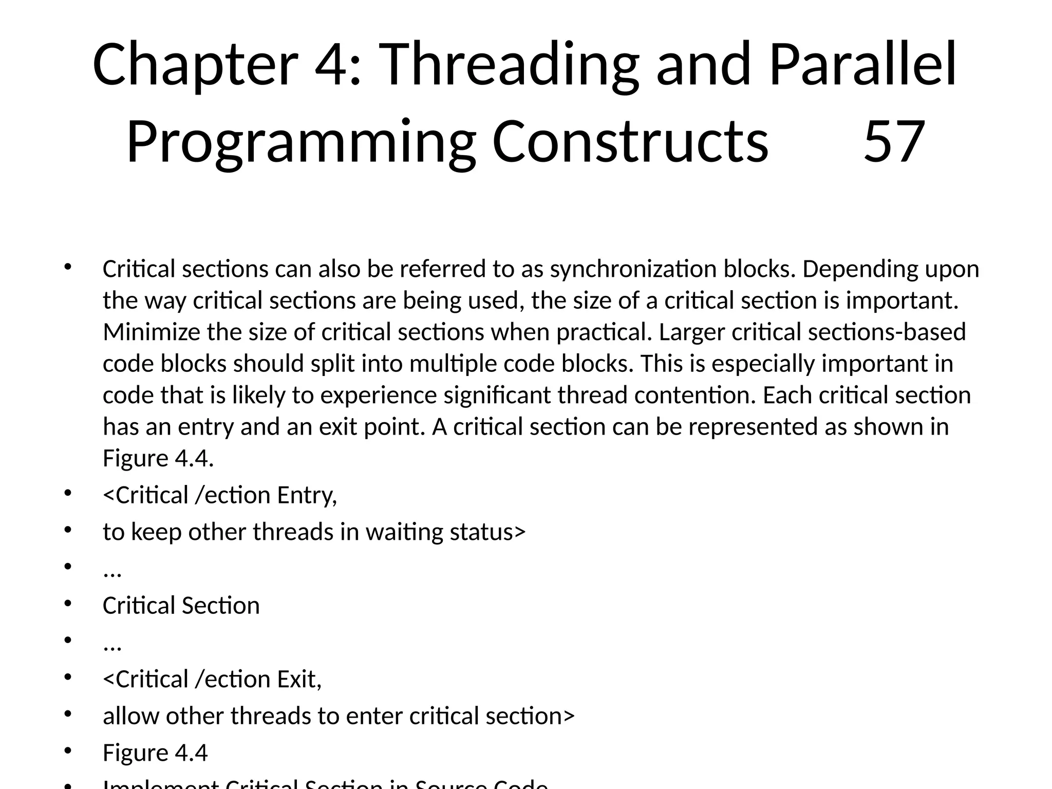 Chapter 4: Threading and Parallel
Programming Constructs 57
• Critical sections can also be referred to as synchronization blocks. Depending upon
the way critical sections are being used, the size of a critical section is important.
Minimize the size of critical sections when practical. Larger critical sections-based
code blocks should split into multiple code blocks. This is especially important in
code that is likely to experience significant thread contention. Each critical section
has an entry and an exit point. A critical section can be represented as shown in
Figure 4.4.
• <Critical /ection Entry,
• to keep other threads in waiting status>
• ...
• Critical Section
• ...
• <Critical /ection Exit,
• allow other threads to enter critical section>
• Figure 4.4
 