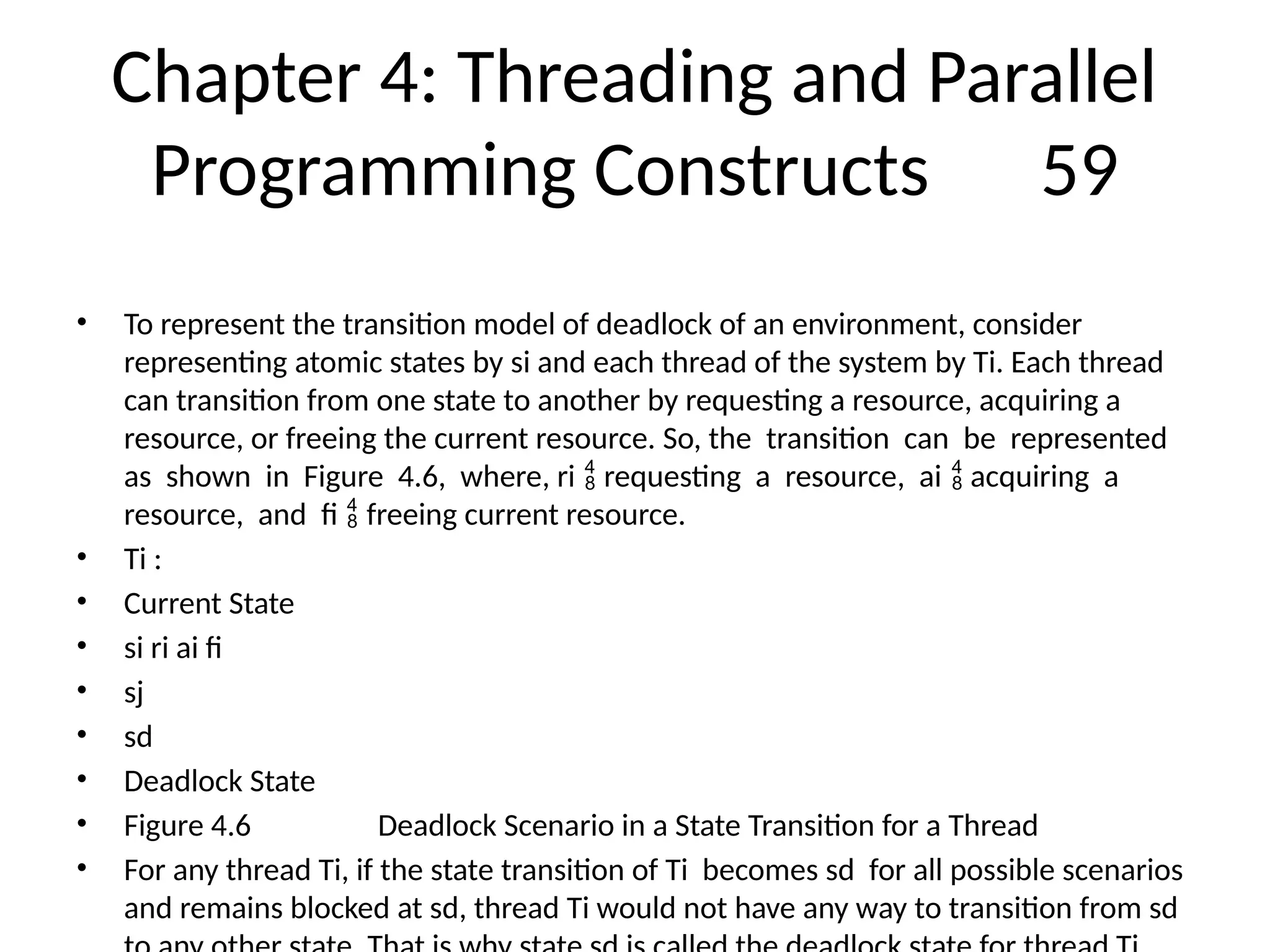 Chapter 4: Threading and Parallel
Programming Constructs 59
• To represent the transition model of deadlock of an environment, consider
representing atomic states by si and each thread of the system by Ti. Each thread
can transition from one state to another by requesting a resource, acquiring a
resource, or freeing the current resource. So, the transition can be represented
as shown in Figure 4.6, where, ri requesting a resource, ai acquiring a
 
resource, and fi freeing current resource.

• Ti :
• Current State
• si ri ai fi
• sj
• sd
• Deadlock State
• Figure 4.6 Deadlock Scenario in a State Transition for a Thread
• For any thread Ti, if the state transition of Ti becomes sd for all possible scenarios
and remains blocked at sd, thread Ti would not have any way to transition from sd
 