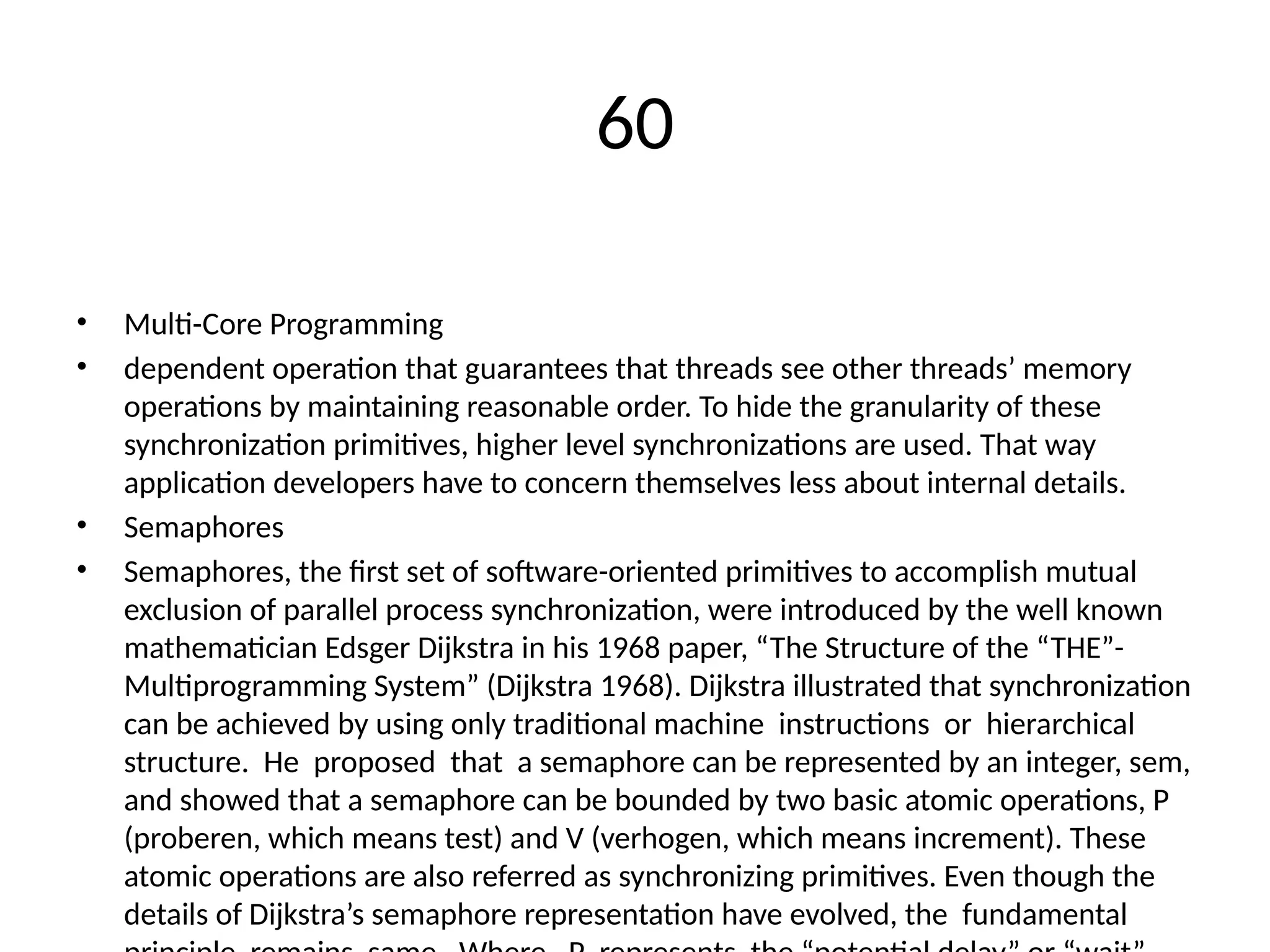 60
• Multi-Core Programming
• dependent operation that guarantees that threads see other threads’ memory
operations by maintaining reasonable order. To hide the granularity of these
synchronization primitives, higher level synchronizations are used. That way
application developers have to concern themselves less about internal details.
• Semaphores
• Semaphores, the first set of software-oriented primitives to accomplish mutual
exclusion of parallel process synchronization, were introduced by the well known
mathematician Edsger Dijkstra in his 1968 paper, “The Structure of the “THE”-
Multiprogramming System” (Dijkstra 1968). Dijkstra illustrated that synchronization
can be achieved by using only traditional machine instructions or hierarchical
structure. He proposed that a semaphore can be represented by an integer, sem,
and showed that a semaphore can be bounded by two basic atomic operations, P
(proberen, which means test) and V (verhogen, which means increment). These
atomic operations are also referred as synchronizing primitives. Even though the
details of Dijkstra’s semaphore representation have evolved, the fundamental
 