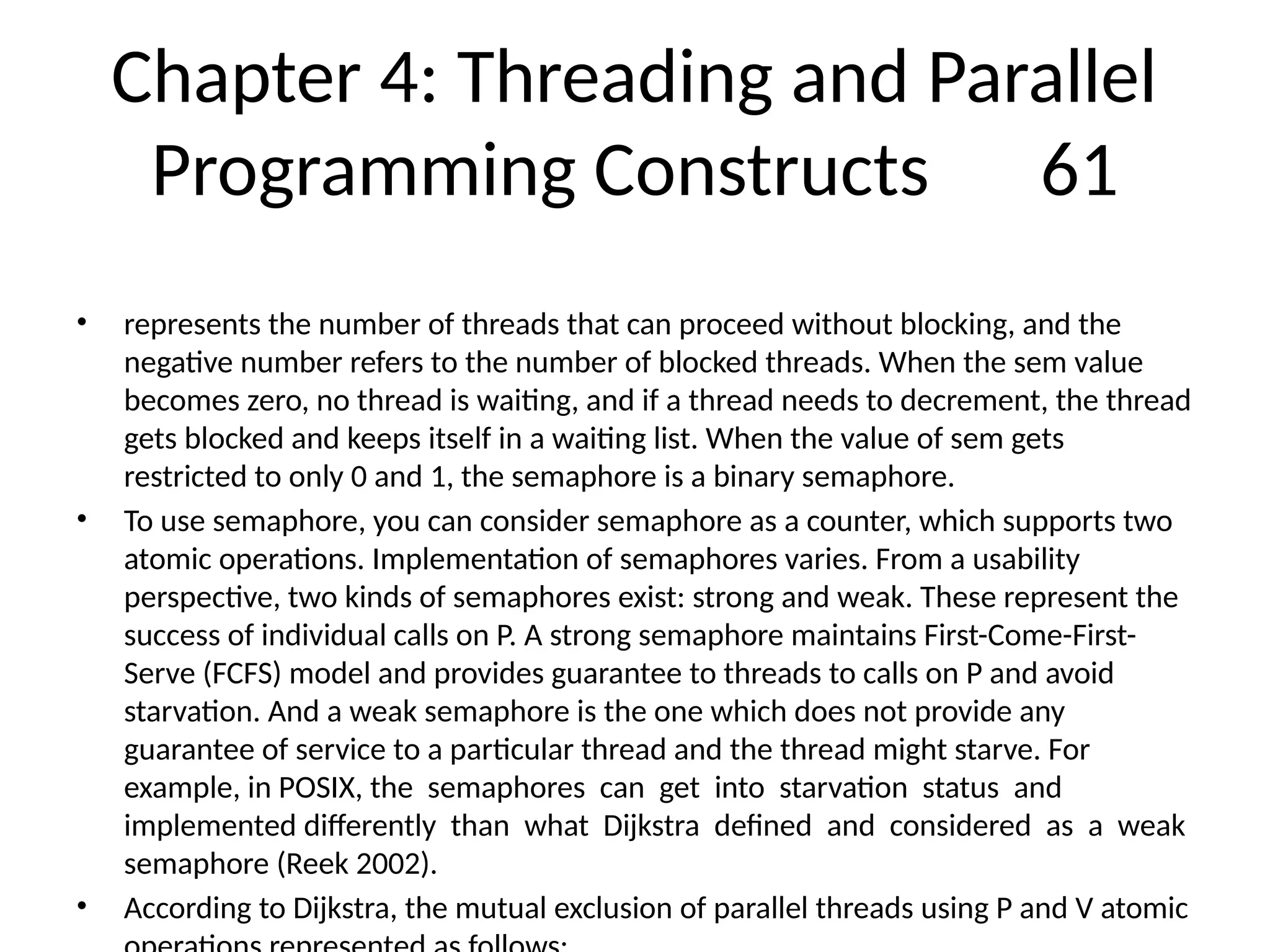 Chapter 4: Threading and Parallel
Programming Constructs 61
• represents the number of threads that can proceed without blocking, and the
negative number refers to the number of blocked threads. When the sem value
becomes zero, no thread is waiting, and if a thread needs to decrement, the thread
gets blocked and keeps itself in a waiting list. When the value of sem gets
restricted to only 0 and 1, the semaphore is a binary semaphore.
• To use semaphore, you can consider semaphore as a counter, which supports two
atomic operations. Implementation of semaphores varies. From a usability
perspective, two kinds of semaphores exist: strong and weak. These represent the
success of individual calls on P. A strong semaphore maintains First-Come-First-
Serve (FCFS) model and provides guarantee to threads to calls on P and avoid
starvation. And a weak semaphore is the one which does not provide any
guarantee of service to a particular thread and the thread might starve. For
example, in POSIX, the semaphores can get into starvation status and
implemented differently than what Dijkstra defined and considered as a weak
semaphore (Reek 2002).
• According to Dijkstra, the mutual exclusion of parallel threads using P and V atomic
 