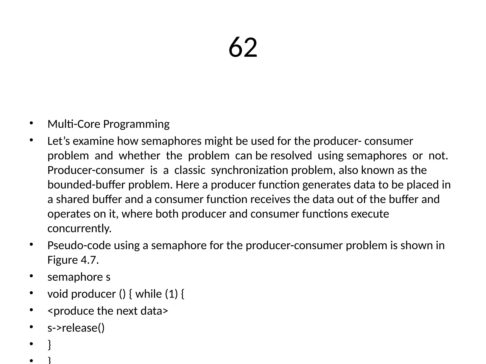 62
• Multi-Core Programming
• Let’s examine how semaphores might be used for the producer- consumer
problem and whether the problem can be resolved using semaphores or not.
Producer-consumer is a classic synchronization problem, also known as the
bounded-buffer problem. Here a producer function generates data to be placed in
a shared buffer and a consumer function receives the data out of the buffer and
operates on it, where both producer and consumer functions execute
concurrently.
• Pseudo-code using a semaphore for the producer-consumer problem is shown in
Figure 4.7.
• semaphore s
• void producer () { while (1) {
• <produce the next data>
• s->release()
• }
 