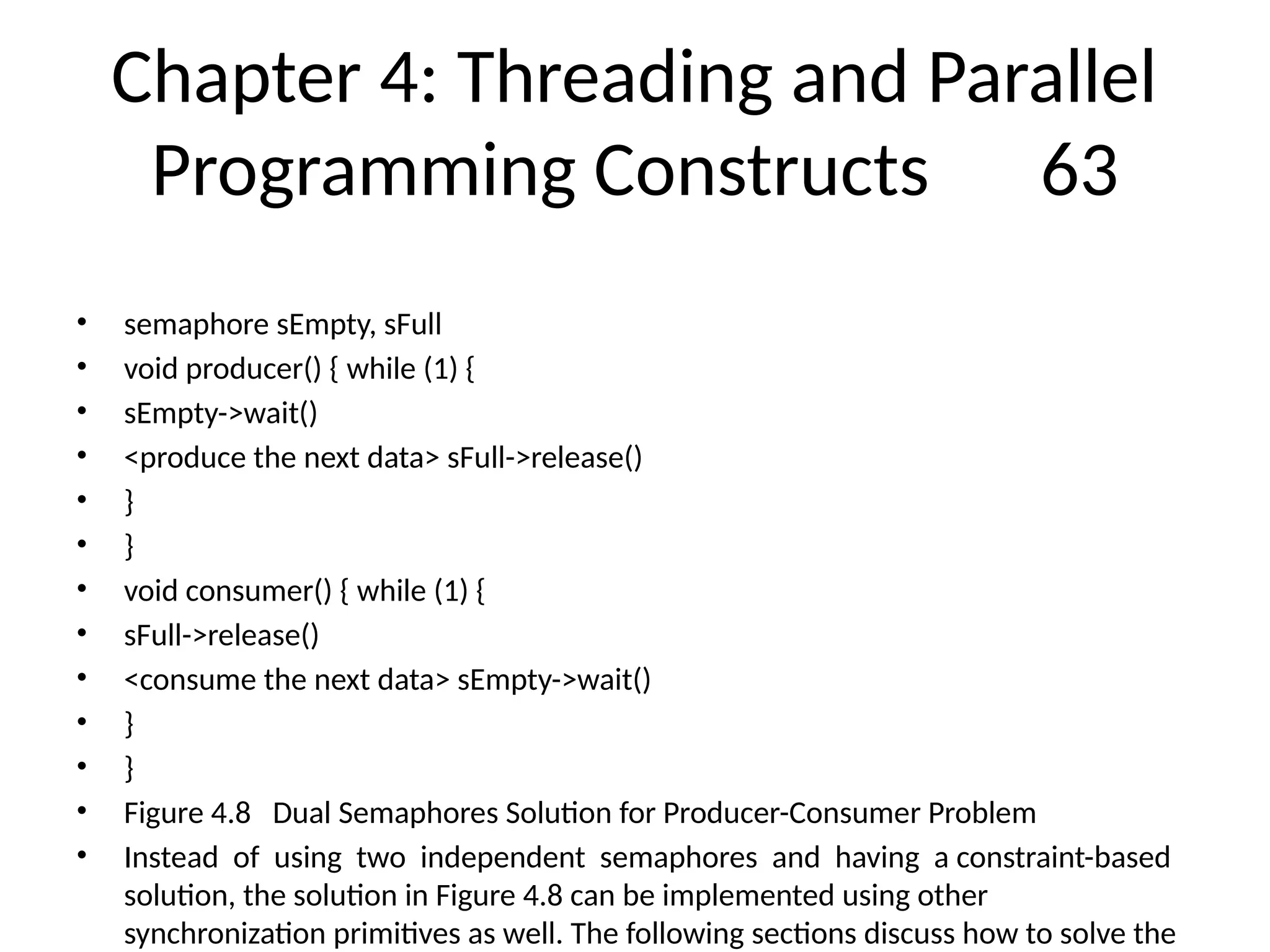 Chapter 4: Threading and Parallel
Programming Constructs 63
• semaphore sEmpty, sFull
• void producer() { while (1) {
• sEmpty->wait()
• <produce the next data> sFull->release()
• }
• }
• void consumer() { while (1) {
• sFull->release()
• <consume the next data> sEmpty->wait()
• }
• }
• Figure 4.8 Dual Semaphores Solution for Producer-Consumer Problem
• Instead of using two independent semaphores and having a constraint-based
solution, the solution in Figure 4.8 can be implemented using other
synchronization primitives as well. The following sections discuss how to solve the
 