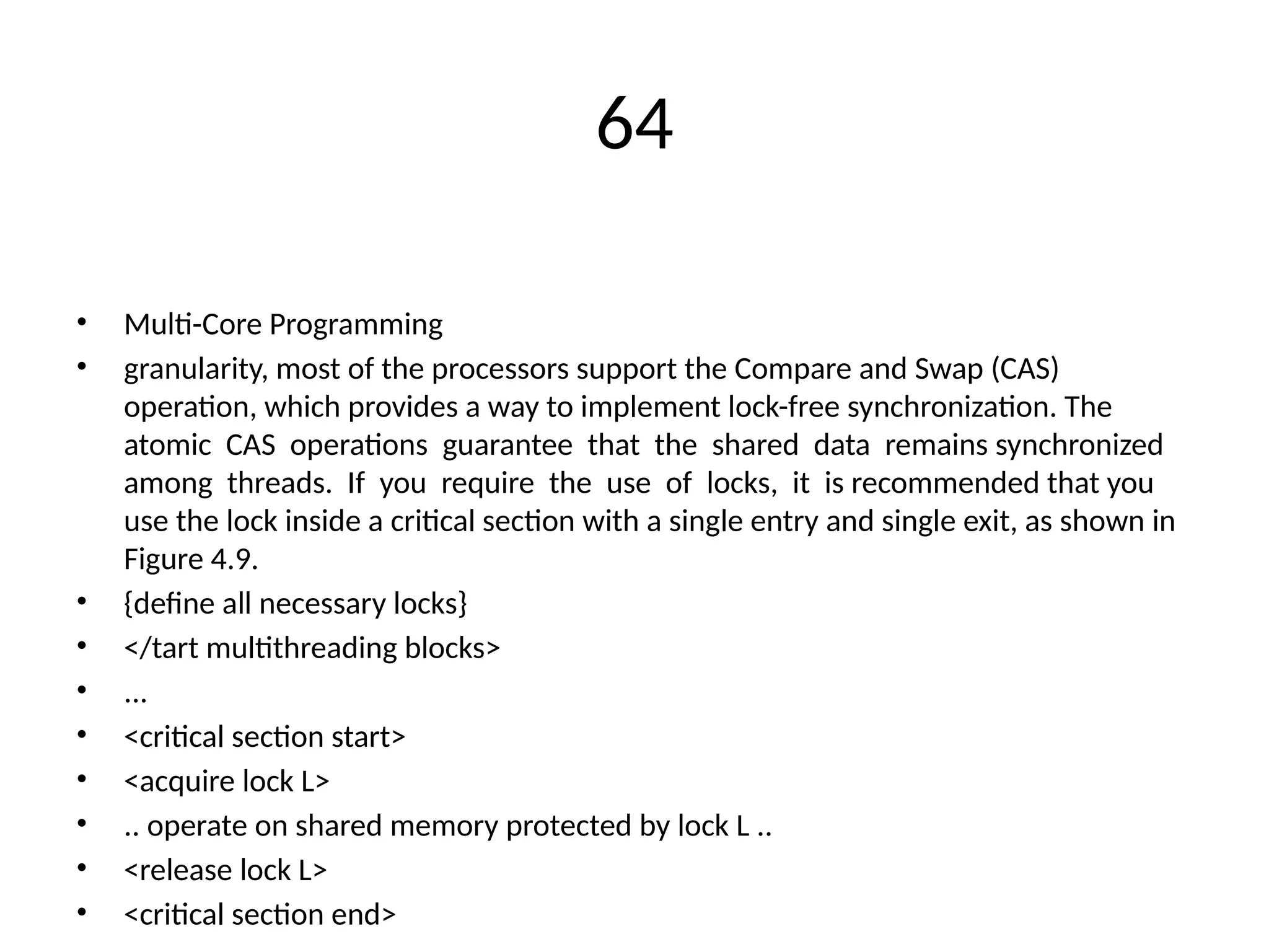 64
• Multi-Core Programming
• granularity, most of the processors support the Compare and Swap (CAS)
operation, which provides a way to implement lock-free synchronization. The
atomic CAS operations guarantee that the shared data remains synchronized
among threads. If you require the use of locks, it is recommended that you
use the lock inside a critical section with a single entry and single exit, as shown in
Figure 4.9.
• {define all necessary locks}
• </tart multithreading blocks>
• ...
• <critical section start>
• <acquire lock L>
• .. operate on shared memory protected by lock L ..
• <release lock L>
• <critical section end>
 