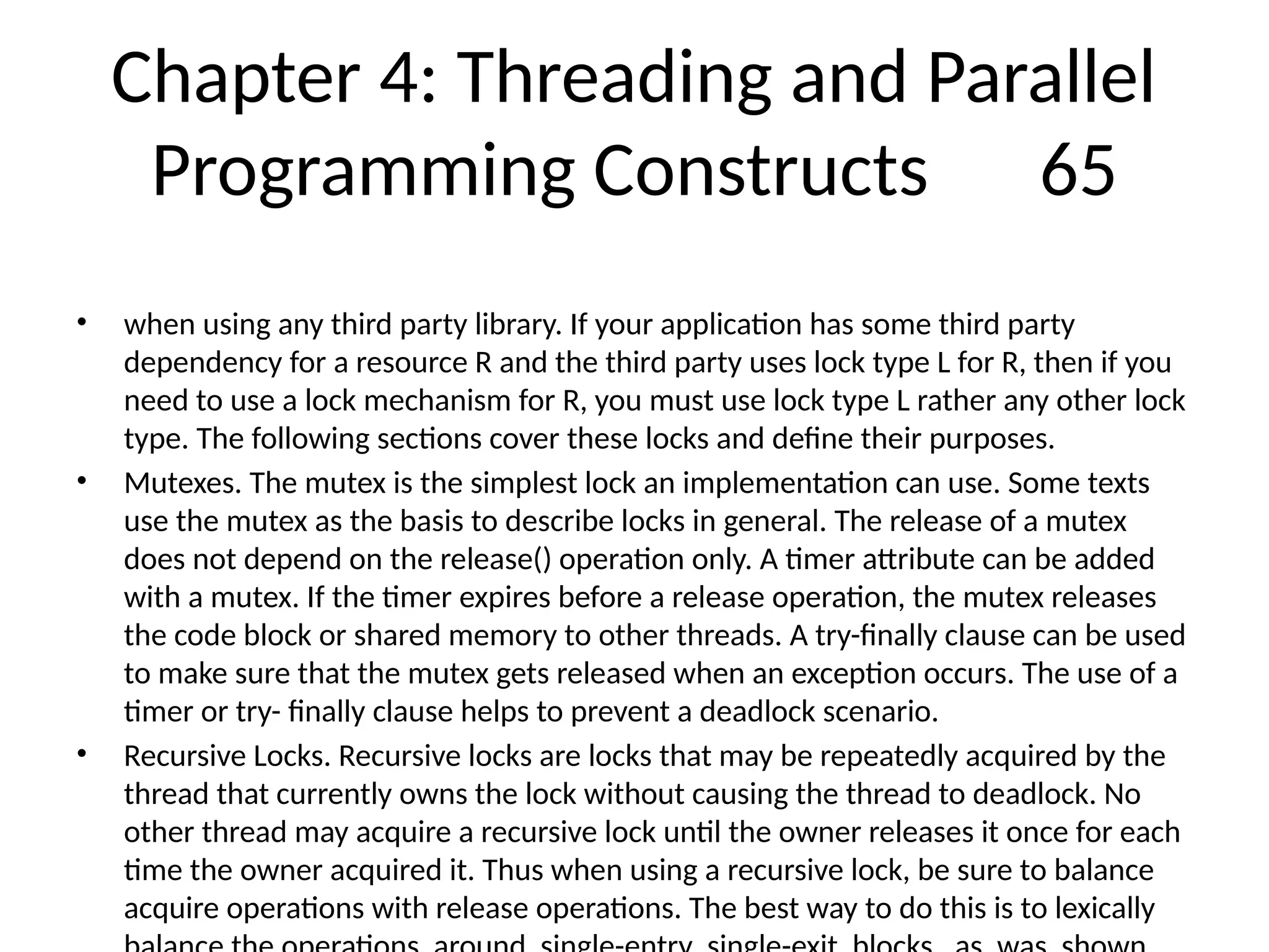 Chapter 4: Threading and Parallel
Programming Constructs 65
• when using any third party library. If your application has some third party
dependency for a resource R and the third party uses lock type L for R, then if you
need to use a lock mechanism for R, you must use lock type L rather any other lock
type. The following sections cover these locks and define their purposes.
• Mutexes. The mutex is the simplest lock an implementation can use. Some texts
use the mutex as the basis to describe locks in general. The release of a mutex
does not depend on the release() operation only. A timer attribute can be added
with a mutex. If the timer expires before a release operation, the mutex releases
the code block or shared memory to other threads. A try-finally clause can be used
to make sure that the mutex gets released when an exception occurs. The use of a
timer or try- finally clause helps to prevent a deadlock scenario.
• Recursive Locks. Recursive locks are locks that may be repeatedly acquired by the
thread that currently owns the lock without causing the thread to deadlock. No
other thread may acquire a recursive lock until the owner releases it once for each
time the owner acquired it. Thus when using a recursive lock, be sure to balance
acquire operations with release operations. The best way to do this is to lexically
 