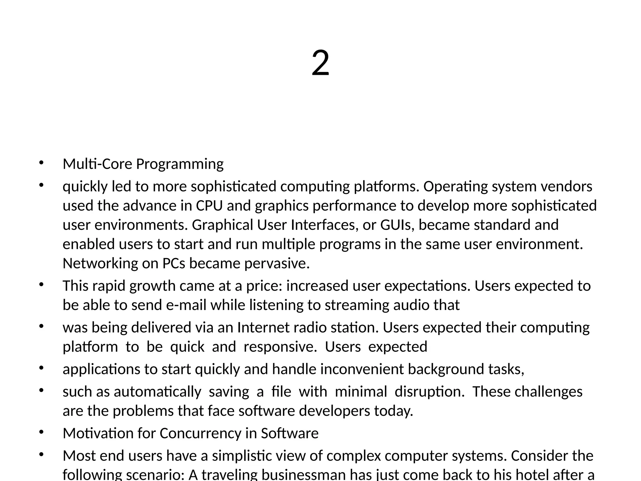 2
• Multi-Core Programming
• quickly led to more sophisticated computing platforms. Operating system vendors
used the advance in CPU and graphics performance to develop more sophisticated
user environments. Graphical User Interfaces, or GUIs, became standard and
enabled users to start and run multiple programs in the same user environment.
Networking on PCs became pervasive.
• This rapid growth came at a price: increased user expectations. Users expected to
be able to send e-mail while listening to streaming audio that
• was being delivered via an Internet radio station. Users expected their computing
platform to be quick and responsive. Users expected
• applications to start quickly and handle inconvenient background tasks,
• such as automatically saving a file with minimal disruption. These challenges
are the problems that face software developers today.
• Motivation for Concurrency in Software
• Most end users have a simplistic view of complex computer systems. Consider the
following scenario: A traveling businessman has just come back to his hotel after a
 