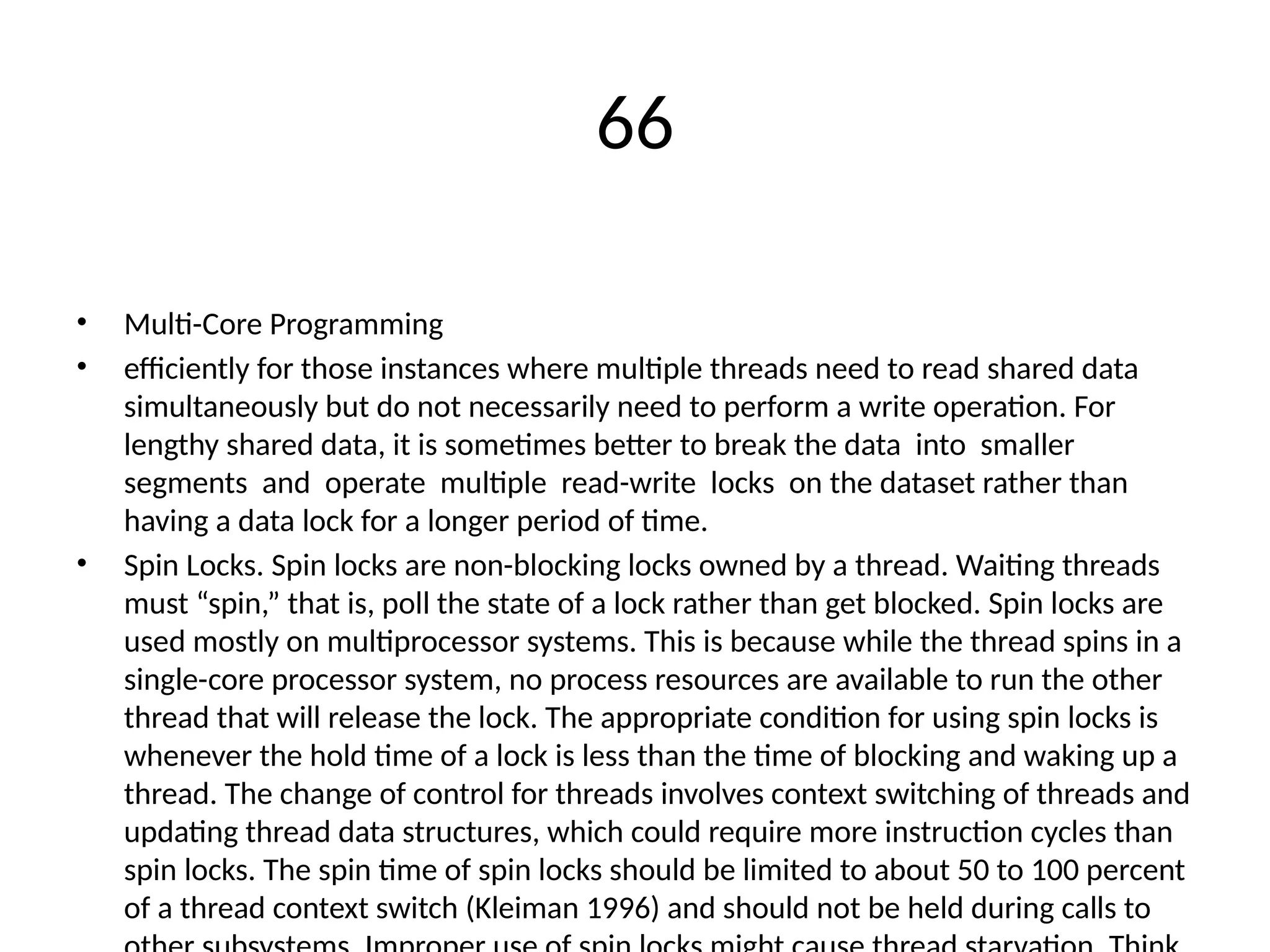 66
• Multi-Core Programming
• efficiently for those instances where multiple threads need to read shared data
simultaneously but do not necessarily need to perform a write operation. For
lengthy shared data, it is sometimes better to break the data into smaller
segments and operate multiple read-write locks on the dataset rather than
having a data lock for a longer period of time.
• Spin Locks. Spin locks are non-blocking locks owned by a thread. Waiting threads
must “spin,” that is, poll the state of a lock rather than get blocked. Spin locks are
used mostly on multiprocessor systems. This is because while the thread spins in a
single-core processor system, no process resources are available to run the other
thread that will release the lock. The appropriate condition for using spin locks is
whenever the hold time of a lock is less than the time of blocking and waking up a
thread. The change of control for threads involves context switching of threads and
updating thread data structures, which could require more instruction cycles than
spin locks. The spin time of spin locks should be limited to about 50 to 100 percent
of a thread context switch (Kleiman 1996) and should not be held during calls to
 