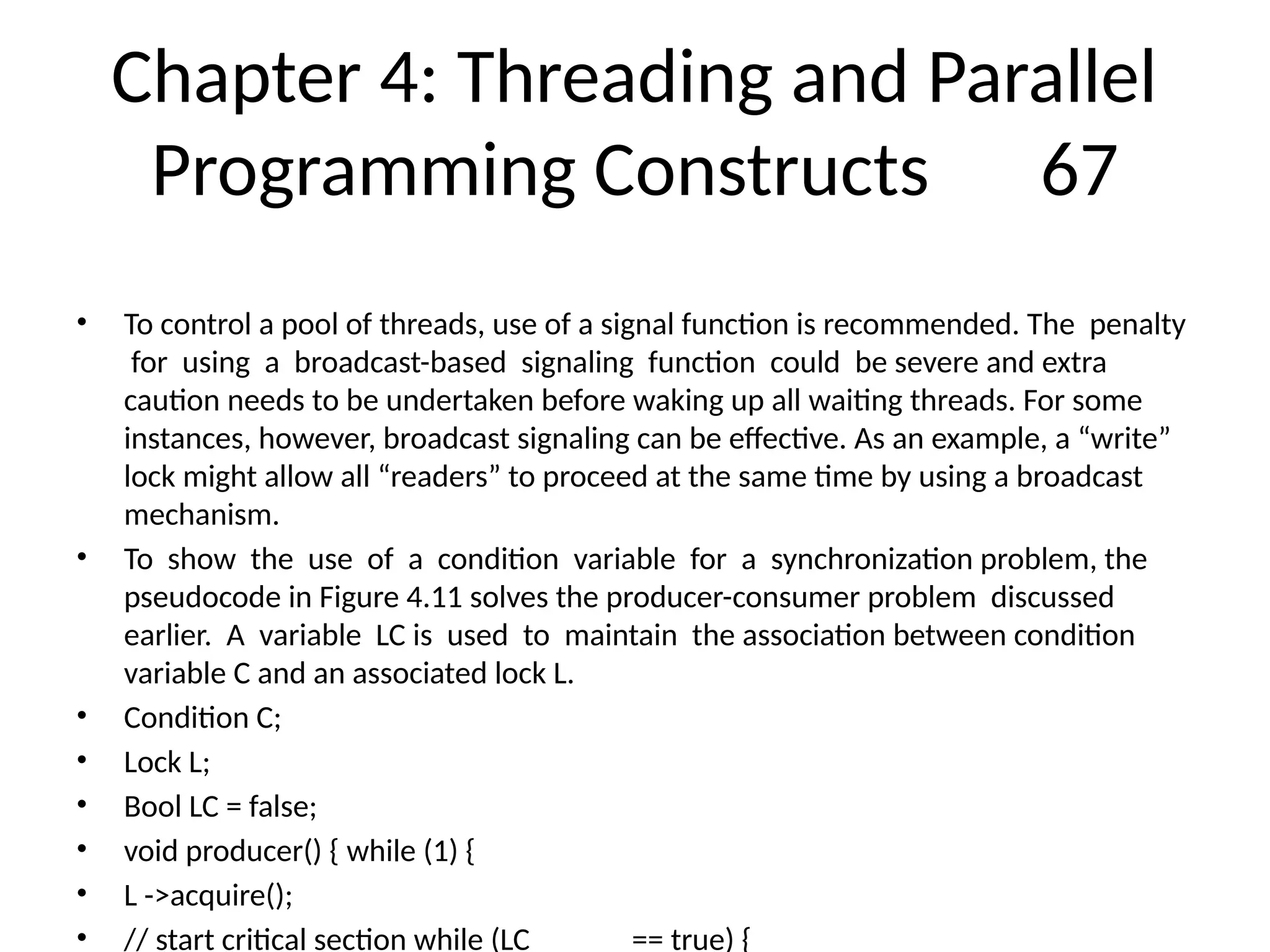 Chapter 4: Threading and Parallel
Programming Constructs 67
• To control a pool of threads, use of a signal function is recommended. The penalty
for using a broadcast-based signaling function could be severe and extra
caution needs to be undertaken before waking up all waiting threads. For some
instances, however, broadcast signaling can be effective. As an example, a “write”
lock might allow all “readers” to proceed at the same time by using a broadcast
mechanism.
• To show the use of a condition variable for a synchronization problem, the
pseudocode in Figure 4.11 solves the producer-consumer problem discussed
earlier. A variable LC is used to maintain the association between condition
variable C and an associated lock L.
• Condition C;
• Lock L;
• Bool LC = false;
• void producer() { while (1) {
• L ->acquire();
• // start critical section while (LC == true) {
 