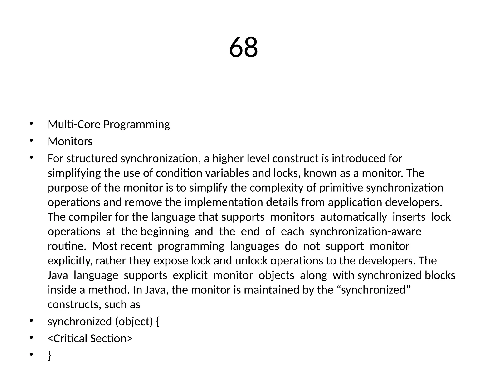 68
• Multi-Core Programming
• Monitors
• For structured synchronization, a higher level construct is introduced for
simplifying the use of condition variables and locks, known as a monitor. The
purpose of the monitor is to simplify the complexity of primitive synchronization
operations and remove the implementation details from application developers.
The compiler for the language that supports monitors automatically inserts lock
operations at the beginning and the end of each synchronization-aware
routine. Most recent programming languages do not support monitor
explicitly, rather they expose lock and unlock operations to the developers. The
Java language supports explicit monitor objects along with synchronized blocks
inside a method. In Java, the monitor is maintained by the “synchronized”
constructs, such as
• synchronized (object) {
• <Critical Section>
• }
 