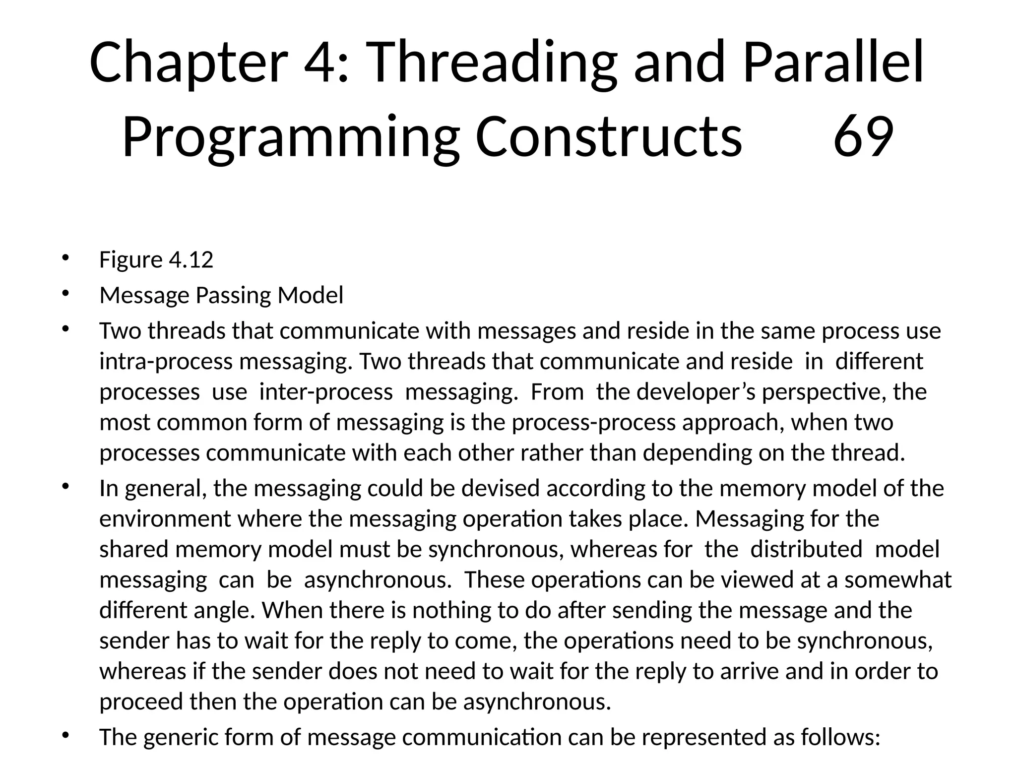Chapter 4: Threading and Parallel
Programming Constructs 69
• Figure 4.12
• Message Passing Model
• Two threads that communicate with messages and reside in the same process use
intra-process messaging. Two threads that communicate and reside in different
processes use inter-process messaging. From the developer’s perspective, the
most common form of messaging is the process-process approach, when two
processes communicate with each other rather than depending on the thread.
• In general, the messaging could be devised according to the memory model of the
environment where the messaging operation takes place. Messaging for the
shared memory model must be synchronous, whereas for the distributed model
messaging can be asynchronous. These operations can be viewed at a somewhat
different angle. When there is nothing to do after sending the message and the
sender has to wait for the reply to come, the operations need to be synchronous,
whereas if the sender does not need to wait for the reply to arrive and in order to
proceed then the operation can be asynchronous.
• The generic form of message communication can be represented as follows:
 