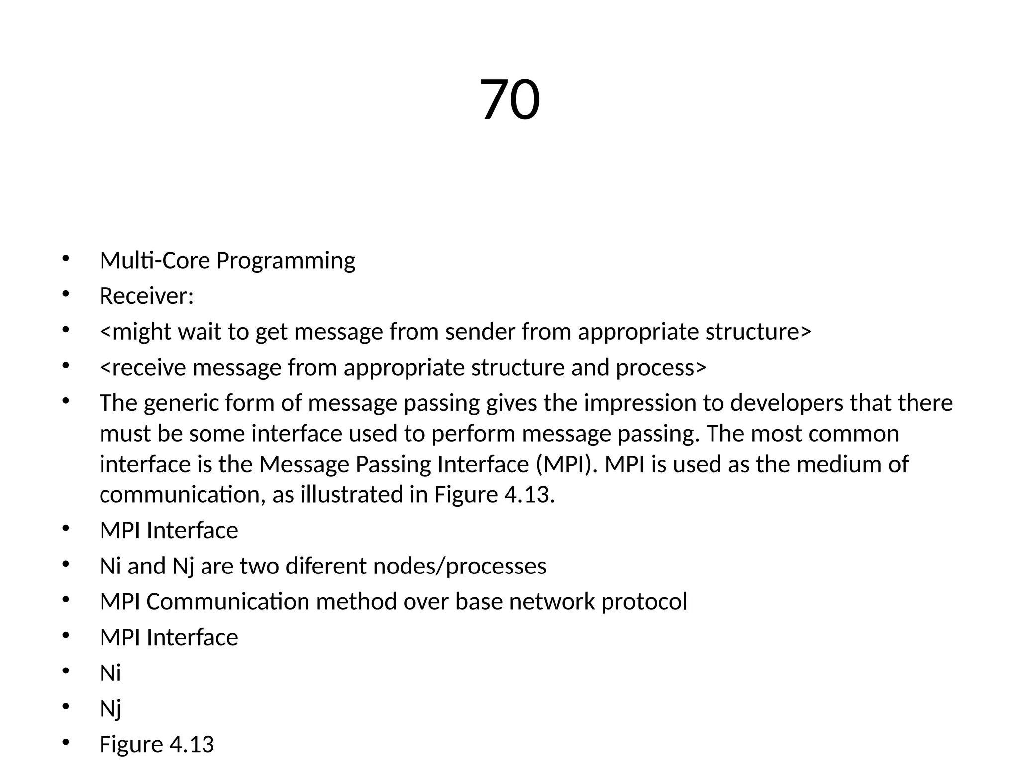 70
• Multi-Core Programming
• Receiver:
• <might wait to get message from sender from appropriate structure>
• <receive message from appropriate structure and process>
• The generic form of message passing gives the impression to developers that there
must be some interface used to perform message passing. The most common
interface is the Message Passing Interface (MPI). MPI is used as the medium of
communication, as illustrated in Figure 4.13.
• MPI Interface
• Ni and Nj are two diferent nodes/processes
• MPI Communication method over base network protocol
• MPI Interface
• Ni
• Nj
• Figure 4.13
 