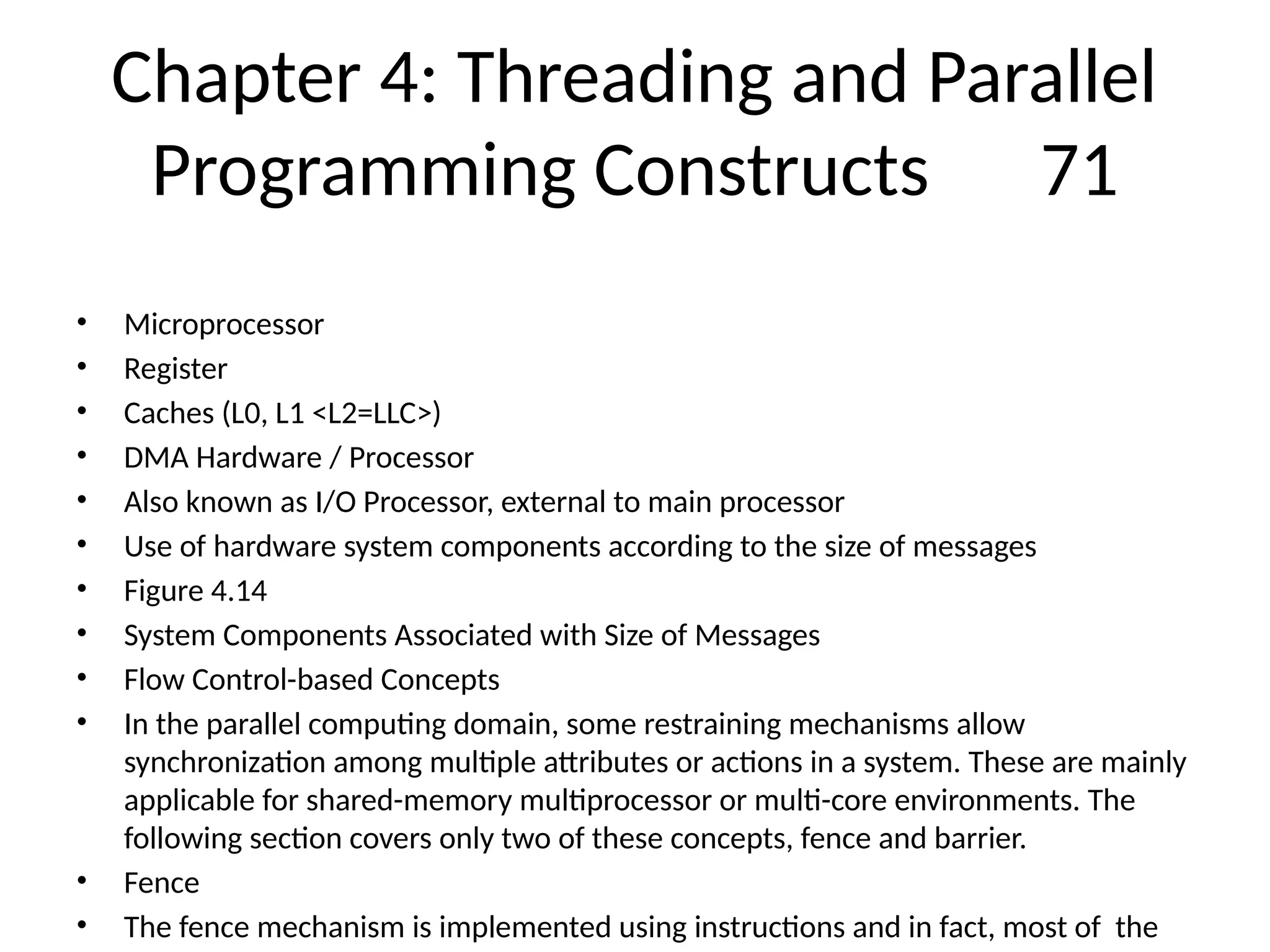 Chapter 4: Threading and Parallel
Programming Constructs 71
• Microprocessor
• Register
• Caches (L0, L1 <L2=LLC>)
• DMA Hardware / Processor
• Also known as I/O Processor, external to main processor
• Use of hardware system components according to the size of messages
• Figure 4.14
• System Components Associated with Size of Messages
• Flow Control-based Concepts
• In the parallel computing domain, some restraining mechanisms allow
synchronization among multiple attributes or actions in a system. These are mainly
applicable for shared-memory multiprocessor or multi-core environments. The
following section covers only two of these concepts, fence and barrier.
• Fence
• The fence mechanism is implemented using instructions and in fact, most of the
 