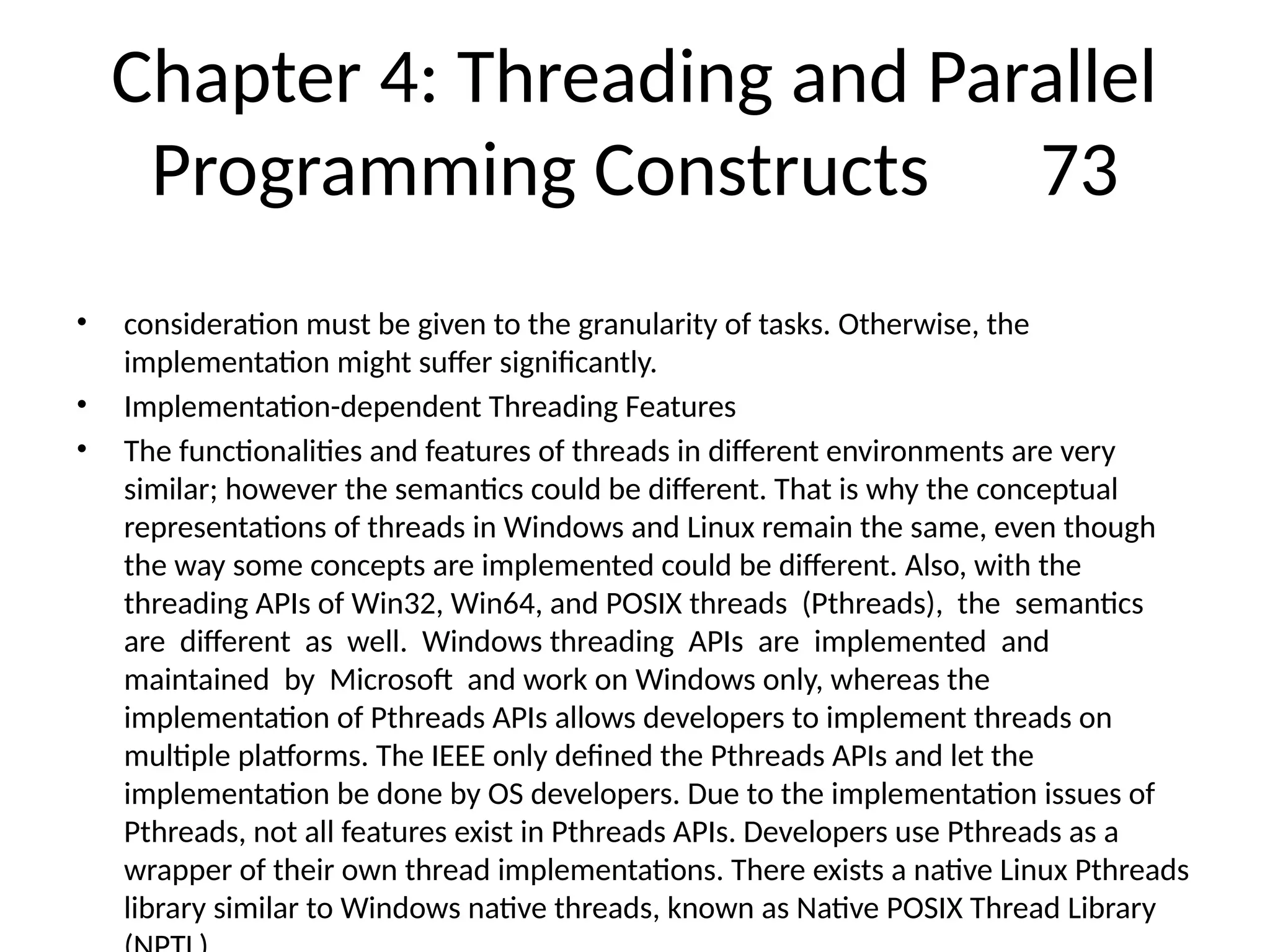 Chapter 4: Threading and Parallel
Programming Constructs 73
• consideration must be given to the granularity of tasks. Otherwise, the
implementation might suffer significantly.
• Implementation-dependent Threading Features
• The functionalities and features of threads in different environments are very
similar; however the semantics could be different. That is why the conceptual
representations of threads in Windows and Linux remain the same, even though
the way some concepts are implemented could be different. Also, with the
threading APIs of Win32, Win64, and POSIX threads (Pthreads), the semantics
are different as well. Windows threading APIs are implemented and
maintained by Microsoft and work on Windows only, whereas the
implementation of Pthreads APIs allows developers to implement threads on
multiple platforms. The IEEE only defined the Pthreads APIs and let the
implementation be done by OS developers. Due to the implementation issues of
Pthreads, not all features exist in Pthreads APIs. Developers use Pthreads as a
wrapper of their own thread implementations. There exists a native Linux Pthreads
library similar to Windows native threads, known as Native POSIX Thread Library
 