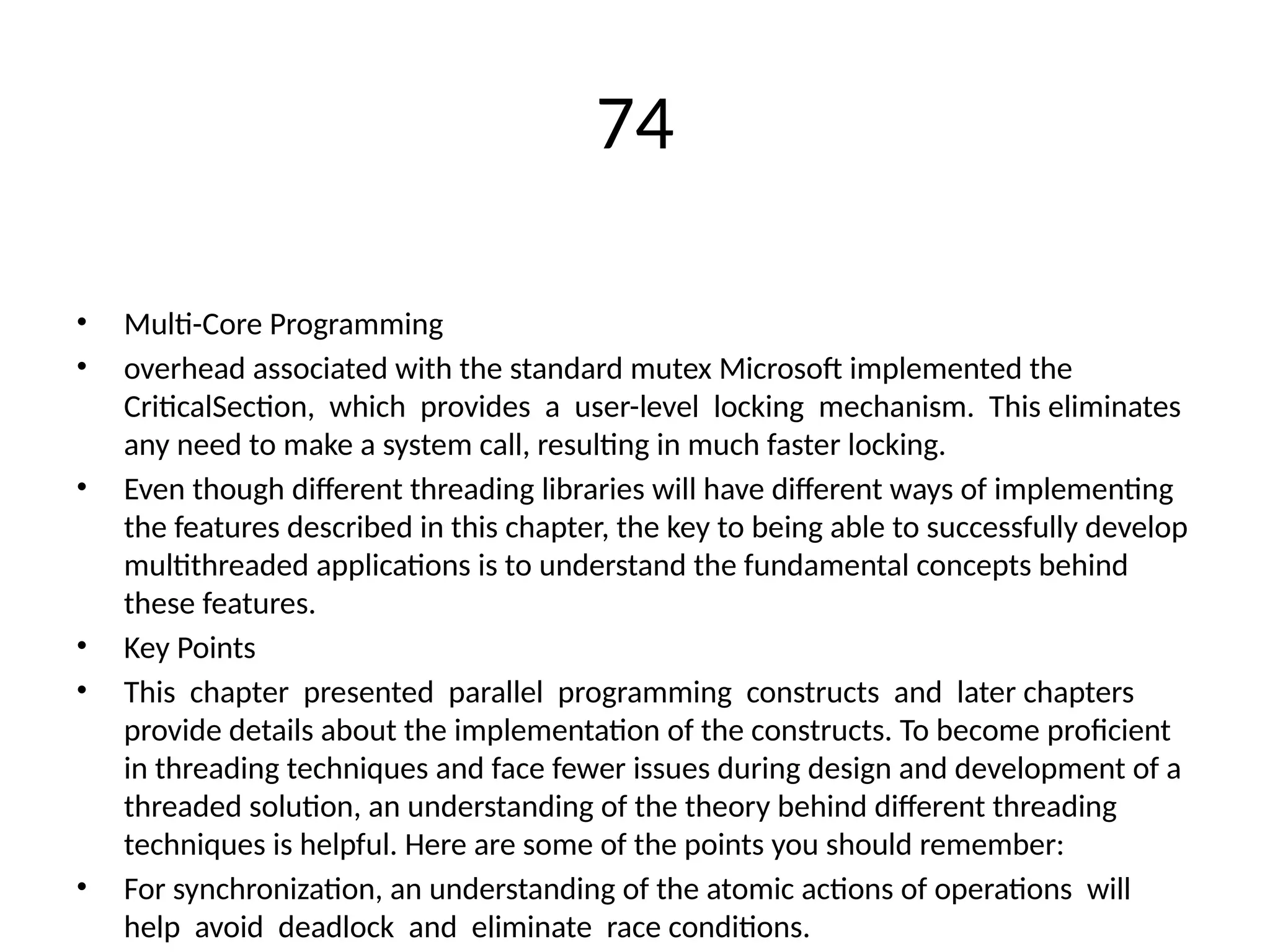 74
• Multi-Core Programming
• overhead associated with the standard mutex Microsoft implemented the
CriticalSection, which provides a user-level locking mechanism. This eliminates
any need to make a system call, resulting in much faster locking.
• Even though different threading libraries will have different ways of implementing
the features described in this chapter, the key to being able to successfully develop
multithreaded applications is to understand the fundamental concepts behind
these features.
• Key Points
• This chapter presented parallel programming constructs and later chapters
provide details about the implementation of the constructs. To become proficient
in threading techniques and face fewer issues during design and development of a
threaded solution, an understanding of the theory behind different threading
techniques is helpful. Here are some of the points you should remember:
• For synchronization, an understanding of the atomic actions of operations will
help avoid deadlock and eliminate race conditions.
 