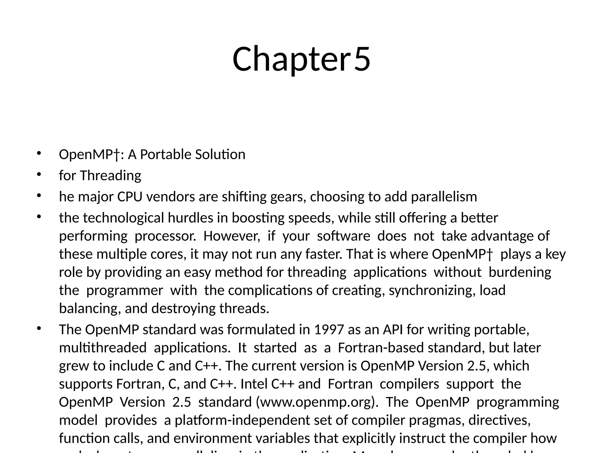 Chapter5
• OpenMP†: A Portable Solution
• for Threading
• he major CPU vendors are shifting gears, choosing to add parallelism
• the technological hurdles in boosting speeds, while still offering a better
performing processor. However, if your software does not take advantage of
these multiple cores, it may not run any faster. That is where OpenMP† plays a key
role by providing an easy method for threading applications without burdening
the programmer with the complications of creating, synchronizing, load
balancing, and destroying threads.
• The OpenMP standard was formulated in 1997 as an API for writing portable,
multithreaded applications. It started as a Fortran-based standard, but later
grew to include C and C++. The current version is OpenMP Version 2.5, which
supports Fortran, C, and C++. Intel C++ and Fortran compilers support the
OpenMP Version 2.5 standard (www.openmp.org). The OpenMP programming
model provides a platform-independent set of compiler pragmas, directives,
function calls, and environment variables that explicitly instruct the compiler how
 
