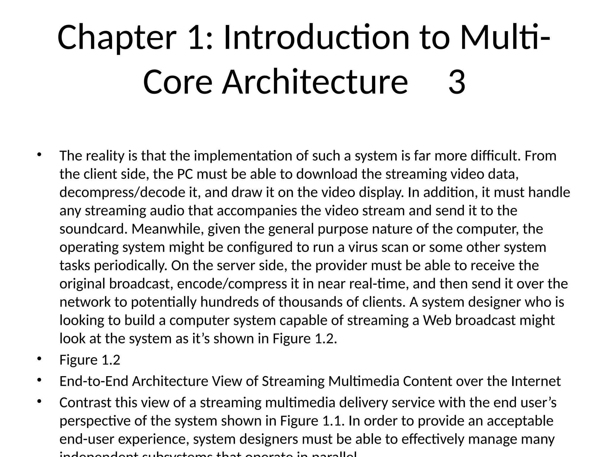 Chapter 1: Introduction to Multi-
Core Architecture 3
• The reality is that the implementation of such a system is far more difficult. From
the client side, the PC must be able to download the streaming video data,
decompress/decode it, and draw it on the video display. In addition, it must handle
any streaming audio that accompanies the video stream and send it to the
soundcard. Meanwhile, given the general purpose nature of the computer, the
operating system might be configured to run a virus scan or some other system
tasks periodically. On the server side, the provider must be able to receive the
original broadcast, encode/compress it in near real-time, and then send it over the
network to potentially hundreds of thousands of clients. A system designer who is
looking to build a computer system capable of streaming a Web broadcast might
look at the system as it’s shown in Figure 1.2.
• Figure 1.2
• End-to-End Architecture View of Streaming Multimedia Content over the Internet
• Contrast this view of a streaming multimedia delivery service with the end user’s
perspective of the system shown in Figure 1.1. In order to provide an acceptable
end-user experience, system designers must be able to effectively manage many
 