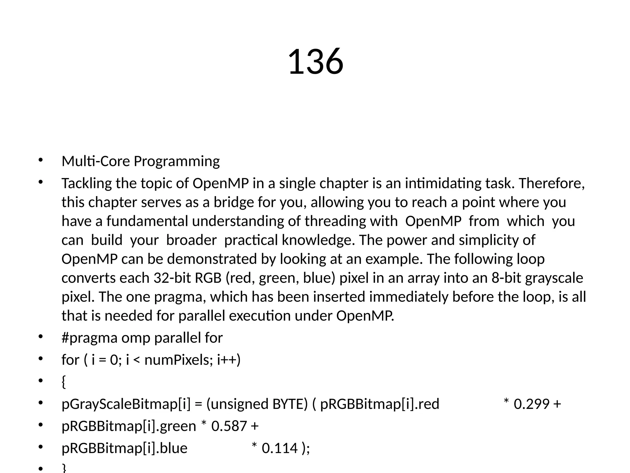 136
• Multi-Core Programming
• Tackling the topic of OpenMP in a single chapter is an intimidating task. Therefore,
this chapter serves as a bridge for you, allowing you to reach a point where you
have a fundamental understanding of threading with OpenMP from which you
can build your broader practical knowledge. The power and simplicity of
OpenMP can be demonstrated by looking at an example. The following loop
converts each 32-bit RGB (red, green, blue) pixel in an array into an 8-bit grayscale
pixel. The one pragma, which has been inserted immediately before the loop, is all
that is needed for parallel execution under OpenMP.
• #pragma omp parallel for
• for ( i = 0; i < numPixels; i++)
• {
• pGrayScaleBitmap[i] = (unsigned BYTE) ( pRGBBitmap[i].red * 0.299 +
• pRGBBitmap[i].green * 0.587 +
• pRGBBitmap[i].blue * 0.114 );
 