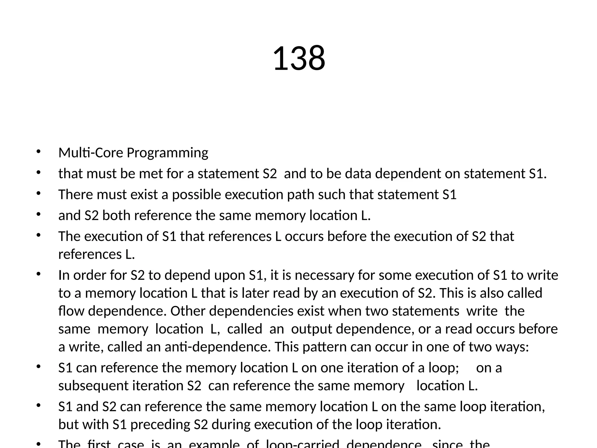 138
• Multi-Core Programming
• that must be met for a statement S2 and to be data dependent on statement S1.
• There must exist a possible execution path such that statement S1
• and S2 both reference the same memory location L.
• The execution of S1 that references L occurs before the execution of S2 that
references L.
• In order for S2 to depend upon S1, it is necessary for some execution of S1 to write
to a memory location L that is later read by an execution of S2. This is also called
flow dependence. Other dependencies exist when two statements write the
same memory location L, called an output dependence, or a read occurs before
a write, called an anti-dependence. This pattern can occur in one of two ways:
• S1 can reference the memory location L on one iteration of a loop; on a
subsequent iteration S2 can reference the same memory location L.
• S1 and S2 can reference the same memory location L on the same loop iteration,
but with S1 preceding S2 during execution of the loop iteration.
 
