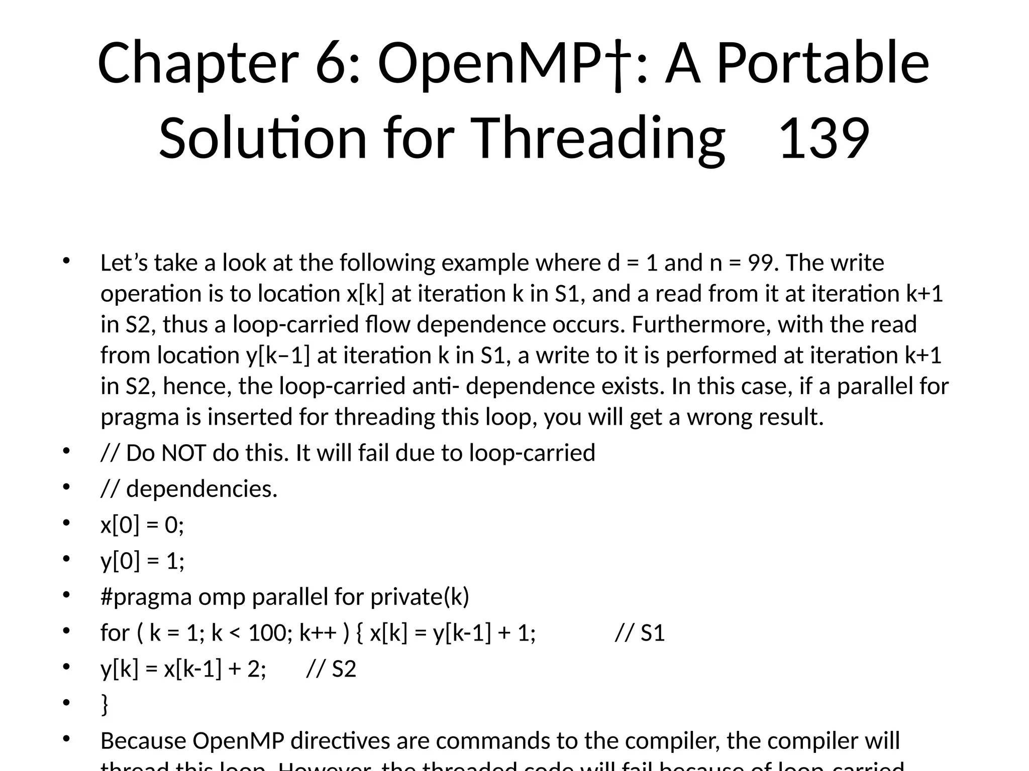 Chapter 6: OpenMP†: A Portable
Solution for Threading 139
• Let’s take a look at the following example where d = 1 and n = 99. The write
operation is to location x[k] at iteration k in S1, and a read from it at iteration k+1
in S2, thus a loop-carried flow dependence occurs. Furthermore, with the read
from location y[k–1] at iteration k in S1, a write to it is performed at iteration k+1
in S2, hence, the loop-carried anti- dependence exists. In this case, if a parallel for
pragma is inserted for threading this loop, you will get a wrong result.
• // Do NOT do this. It will fail due to loop-carried
• // dependencies.
• x[0] = 0;
• y[0] = 1;
• #pragma omp parallel for private(k)
• for ( k = 1; k < 100; k++ ) { x[k] = y[k-1] + 1; // S1
• y[k] = x[k-1] + 2; // S2
• }
• Because OpenMP directives are commands to the compiler, the compiler will
 