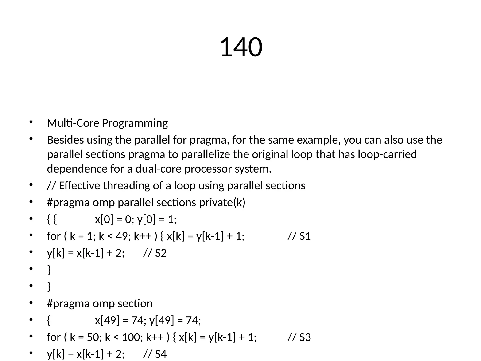 140
• Multi-Core Programming
• Besides using the parallel for pragma, for the same example, you can also use the
parallel sections pragma to parallelize the original loop that has loop-carried
dependence for a dual-core processor system.
• // Effective threading of a loop using parallel sections
• #pragma omp parallel sections private(k)
• { { x[0] = 0; y[0] = 1;
• for ( k = 1; k < 49; k++ ) { x[k] = y[k-1] + 1; // S1
• y[k] = x[k-1] + 2; // S2
• }
• }
• #pragma omp section
• { x[49] = 74; y[49] = 74;
• for ( k = 50; k < 100; k++ ) { x[k] = y[k-1] + 1; // S3
• y[k] = x[k-1] + 2; // S4
 