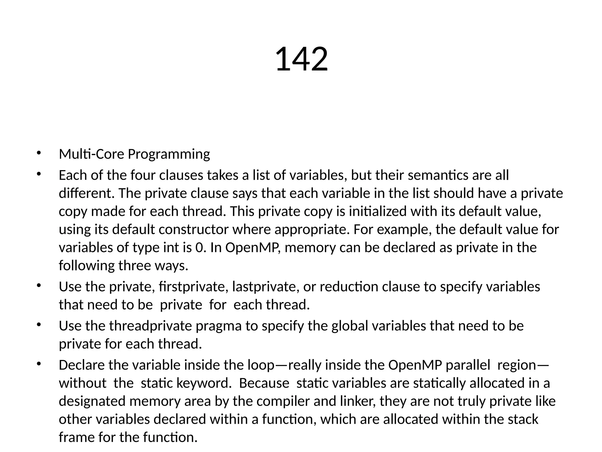 142
• Multi-Core Programming
• Each of the four clauses takes a list of variables, but their semantics are all
different. The private clause says that each variable in the list should have a private
copy made for each thread. This private copy is initialized with its default value,
using its default constructor where appropriate. For example, the default value for
variables of type int is 0. In OpenMP, memory can be declared as private in the
following three ways.
• Use the private, firstprivate, lastprivate, or reduction clause to specify variables
that need to be private for each thread.
• Use the threadprivate pragma to specify the global variables that need to be
private for each thread.
• Declare the variable inside the loop—really inside the OpenMP parallel region—
without the static keyword. Because static variables are statically allocated in a
designated memory area by the compiler and linker, they are not truly private like
other variables declared within a function, which are allocated within the stack
frame for the function.
 