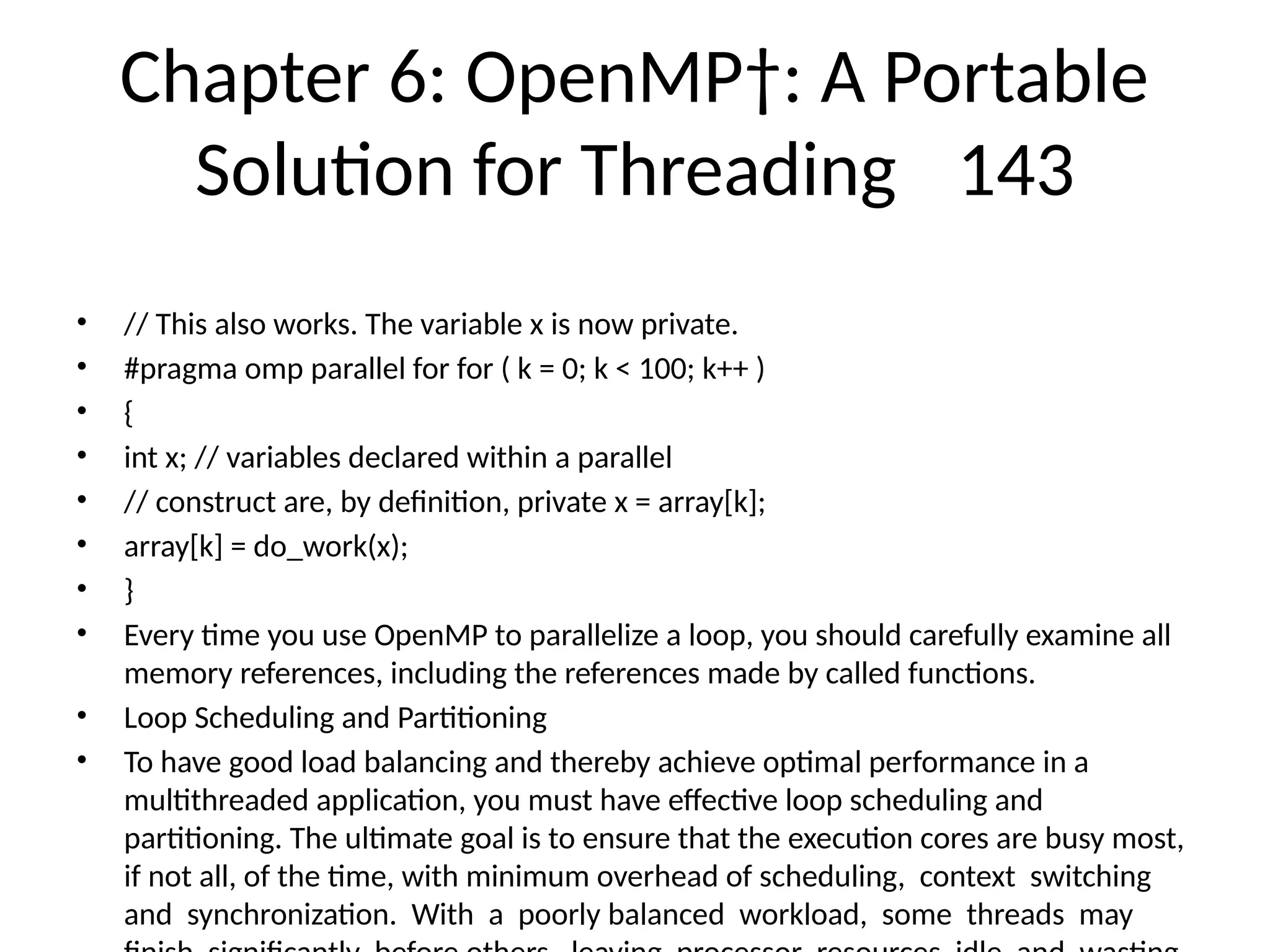 Chapter 6: OpenMP†: A Portable
Solution for Threading 143
• // This also works. The variable x is now private.
• #pragma omp parallel for for ( k = 0; k < 100; k++ )
• {
• int x; // variables declared within a parallel
• // construct are, by definition, private x = array[k];
• array[k] = do_work(x);
• }
• Every time you use OpenMP to parallelize a loop, you should carefully examine all
memory references, including the references made by called functions.
• Loop Scheduling and Partitioning
• To have good load balancing and thereby achieve optimal performance in a
multithreaded application, you must have effective loop scheduling and
partitioning. The ultimate goal is to ensure that the execution cores are busy most,
if not all, of the time, with minimum overhead of scheduling, context switching
and synchronization. With a poorly balanced workload, some threads may
 