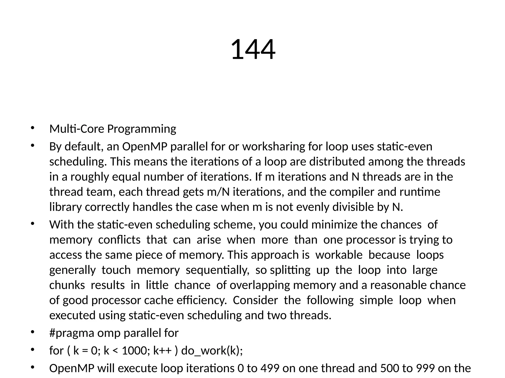144
• Multi-Core Programming
• By default, an OpenMP parallel for or worksharing for loop uses static-even
scheduling. This means the iterations of a loop are distributed among the threads
in a roughly equal number of iterations. If m iterations and N threads are in the
thread team, each thread gets m/N iterations, and the compiler and runtime
library correctly handles the case when m is not evenly divisible by N.
• With the static-even scheduling scheme, you could minimize the chances of
memory conflicts that can arise when more than one processor is trying to
access the same piece of memory. This approach is workable because loops
generally touch memory sequentially, so splitting up the loop into large
chunks results in little chance of overlapping memory and a reasonable chance
of good processor cache efficiency. Consider the following simple loop when
executed using static-even scheduling and two threads.
• #pragma omp parallel for
• for ( k = 0; k < 1000; k++ ) do_work(k);
• OpenMP will execute loop iterations 0 to 499 on one thread and 500 to 999 on the
 
