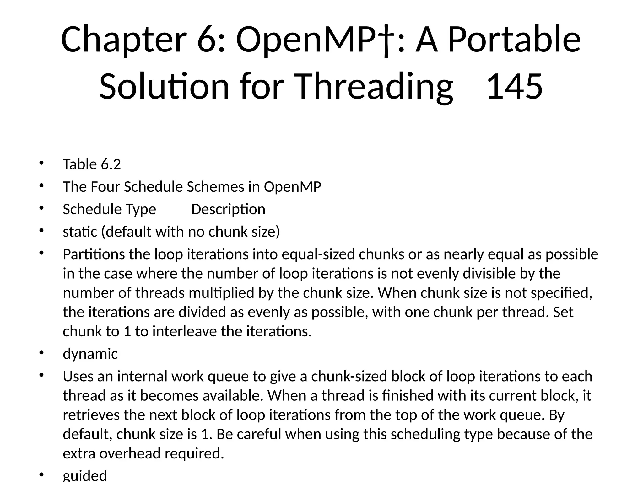 Chapter 6: OpenMP†: A Portable
Solution for Threading 145
• Table 6.2
• The Four Schedule Schemes in OpenMP
• Schedule Type Description
• static (default with no chunk size)
• Partitions the loop iterations into equal-sized chunks or as nearly equal as possible
in the case where the number of loop iterations is not evenly divisible by the
number of threads multiplied by the chunk size. When chunk size is not specified,
the iterations are divided as evenly as possible, with one chunk per thread. Set
chunk to 1 to interleave the iterations.
• dynamic
• Uses an internal work queue to give a chunk-sized block of loop iterations to each
thread as it becomes available. When a thread is finished with its current block, it
retrieves the next block of loop iterations from the top of the work queue. By
default, chunk size is 1. Be careful when using this scheduling type because of the
extra overhead required.
• guided
 