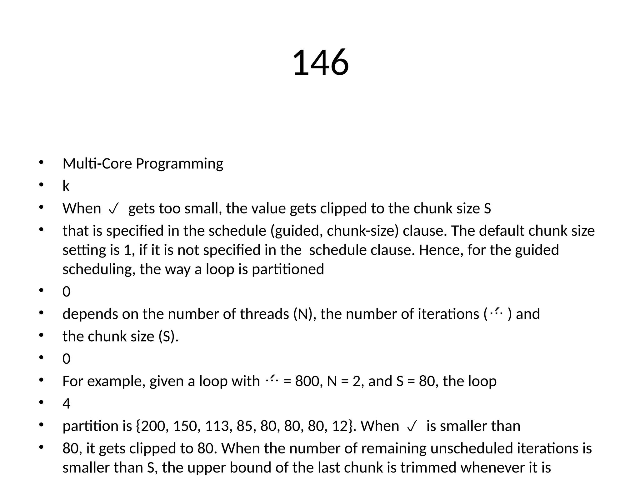 146
• Multi-Core Programming
• k
• When gets too small, the value gets clipped to the chunk size S

• that is specified in the schedule (guided, chunk-size) clause. The default chunk size
setting is 1, if it is not specified in the schedule clause. Hence, for the guided
scheduling, the way a loop is partitioned
• 0
• depends on the number of threads (N), the number of iterations ( ) and

• the chunk size (S).
• 0
• For example, given a loop with = 800, N = 2, and S = 80, the loop

• 4
• partition is {200, 150, 113, 85, 80, 80, 80, 12}. When is smaller than

• 80, it gets clipped to 80. When the number of remaining unscheduled iterations is
smaller than S, the upper bound of the last chunk is trimmed whenever it is
 