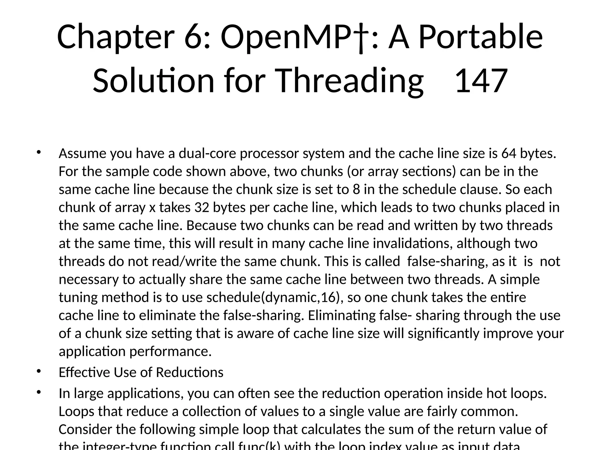 Chapter 6: OpenMP†: A Portable
Solution for Threading 147
• Assume you have a dual-core processor system and the cache line size is 64 bytes.
For the sample code shown above, two chunks (or array sections) can be in the
same cache line because the chunk size is set to 8 in the schedule clause. So each
chunk of array x takes 32 bytes per cache line, which leads to two chunks placed in
the same cache line. Because two chunks can be read and written by two threads
at the same time, this will result in many cache line invalidations, although two
threads do not read/write the same chunk. This is called false-sharing, as it is not
necessary to actually share the same cache line between two threads. A simple
tuning method is to use schedule(dynamic,16), so one chunk takes the entire
cache line to eliminate the false-sharing. Eliminating false- sharing through the use
of a chunk size setting that is aware of cache line size will significantly improve your
application performance.
• Effective Use of Reductions
• In large applications, you can often see the reduction operation inside hot loops.
Loops that reduce a collection of values to a single value are fairly common.
Consider the following simple loop that calculates the sum of the return value of
 