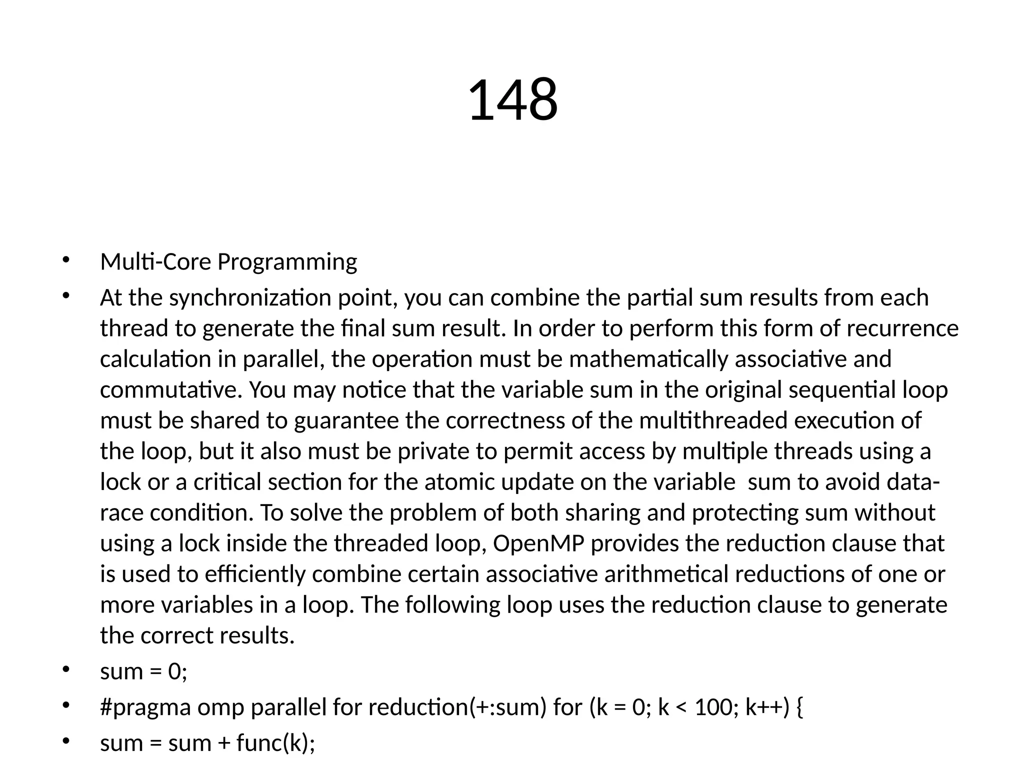148
• Multi-Core Programming
• At the synchronization point, you can combine the partial sum results from each
thread to generate the final sum result. In order to perform this form of recurrence
calculation in parallel, the operation must be mathematically associative and
commutative. You may notice that the variable sum in the original sequential loop
must be shared to guarantee the correctness of the multithreaded execution of
the loop, but it also must be private to permit access by multiple threads using a
lock or a critical section for the atomic update on the variable sum to avoid data-
race condition. To solve the problem of both sharing and protecting sum without
using a lock inside the threaded loop, OpenMP provides the reduction clause that
is used to efficiently combine certain associative arithmetical reductions of one or
more variables in a loop. The following loop uses the reduction clause to generate
the correct results.
• sum = 0;
• #pragma omp parallel for reduction(+:sum) for (k = 0; k < 100; k++) {
• sum = sum + func(k);
 