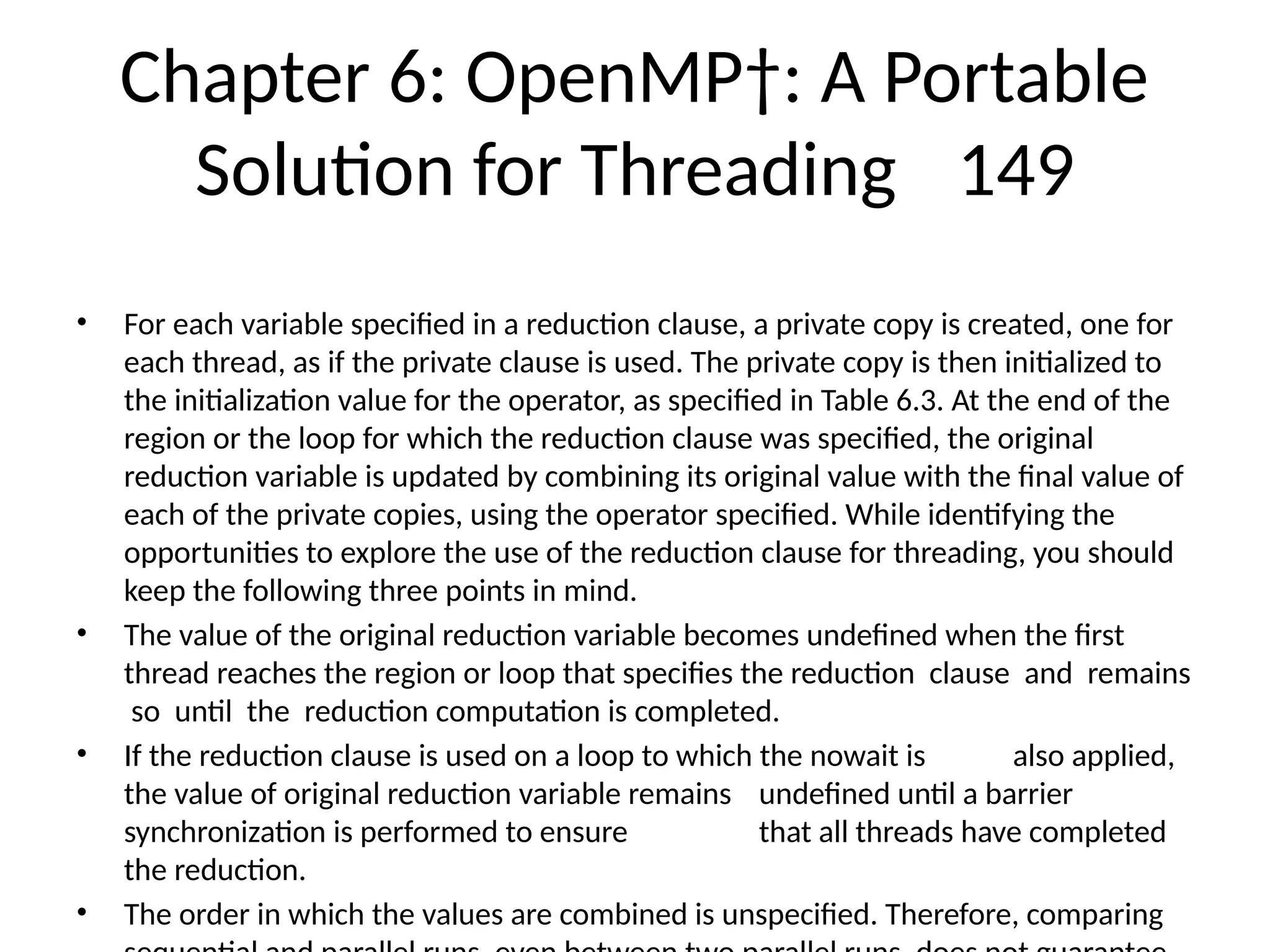 Chapter 6: OpenMP†: A Portable
Solution for Threading 149
• For each variable specified in a reduction clause, a private copy is created, one for
each thread, as if the private clause is used. The private copy is then initialized to
the initialization value for the operator, as specified in Table 6.3. At the end of the
region or the loop for which the reduction clause was specified, the original
reduction variable is updated by combining its original value with the final value of
each of the private copies, using the operator specified. While identifying the
opportunities to explore the use of the reduction clause for threading, you should
keep the following three points in mind.
• The value of the original reduction variable becomes undefined when the first
thread reaches the region or loop that specifies the reduction clause and remains
so until the reduction computation is completed.
• If the reduction clause is used on a loop to which the nowait is also applied,
the value of original reduction variable remains undefined until a barrier
synchronization is performed to ensure that all threads have completed
the reduction.
• The order in which the values are combined is unspecified. Therefore, comparing
 
