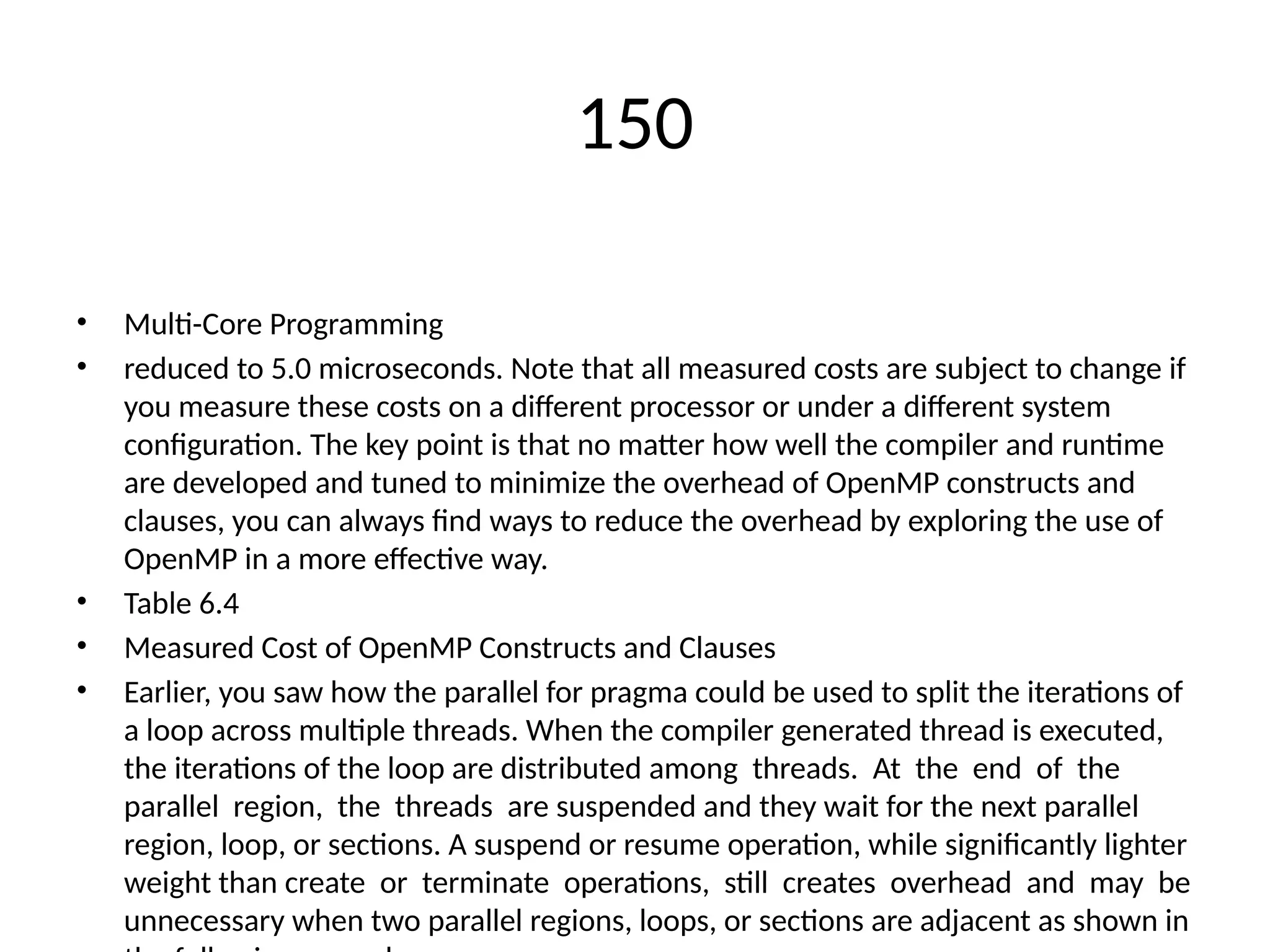 150
• Multi-Core Programming
• reduced to 5.0 microseconds. Note that all measured costs are subject to change if
you measure these costs on a different processor or under a different system
configuration. The key point is that no matter how well the compiler and runtime
are developed and tuned to minimize the overhead of OpenMP constructs and
clauses, you can always find ways to reduce the overhead by exploring the use of
OpenMP in a more effective way.
• Table 6.4
• Measured Cost of OpenMP Constructs and Clauses
• Earlier, you saw how the parallel for pragma could be used to split the iterations of
a loop across multiple threads. When the compiler generated thread is executed,
the iterations of the loop are distributed among threads. At the end of the
parallel region, the threads are suspended and they wait for the next parallel
region, loop, or sections. A suspend or resume operation, while significantly lighter
weight than create or terminate operations, still creates overhead and may be
unnecessary when two parallel regions, loops, or sections are adjacent as shown in
 