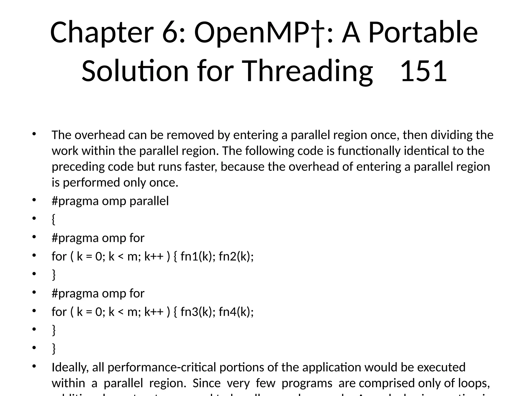 Chapter 6: OpenMP†: A Portable
Solution for Threading 151
• The overhead can be removed by entering a parallel region once, then dividing the
work within the parallel region. The following code is functionally identical to the
preceding code but runs faster, because the overhead of entering a parallel region
is performed only once.
• #pragma omp parallel
• {
• #pragma omp for
• for ( k = 0; k < m; k++ ) { fn1(k); fn2(k);
• }
• #pragma omp for
• for ( k = 0; k < m; k++ ) { fn3(k); fn4(k);
• }
• }
• Ideally, all performance-critical portions of the application would be executed
within a parallel region. Since very few programs are comprised only of loops,
 