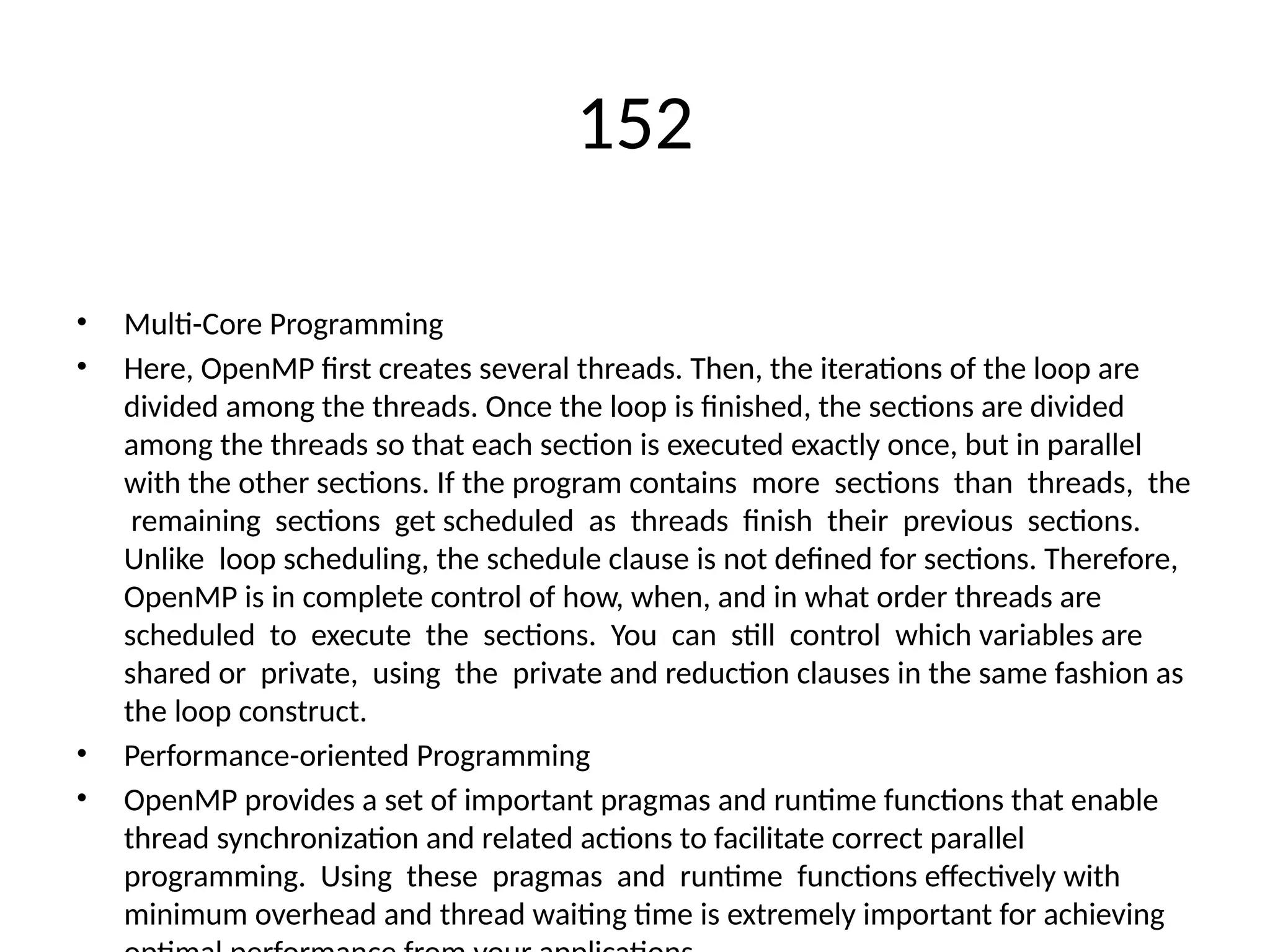 152
• Multi-Core Programming
• Here, OpenMP first creates several threads. Then, the iterations of the loop are
divided among the threads. Once the loop is finished, the sections are divided
among the threads so that each section is executed exactly once, but in parallel
with the other sections. If the program contains more sections than threads, the
remaining sections get scheduled as threads finish their previous sections.
Unlike loop scheduling, the schedule clause is not defined for sections. Therefore,
OpenMP is in complete control of how, when, and in what order threads are
scheduled to execute the sections. You can still control which variables are
shared or private, using the private and reduction clauses in the same fashion as
the loop construct.
• Performance-oriented Programming
• OpenMP provides a set of important pragmas and runtime functions that enable
thread synchronization and related actions to facilitate correct parallel
programming. Using these pragmas and runtime functions effectively with
minimum overhead and thread waiting time is extremely important for achieving
 