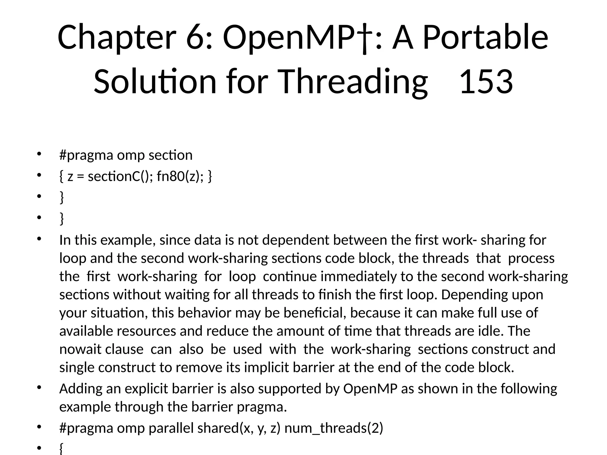 Chapter 6: OpenMP†: A Portable
Solution for Threading 153
• #pragma omp section
• { z = sectionC(); fn80(z); }
• }
• }
• In this example, since data is not dependent between the first work- sharing for
loop and the second work-sharing sections code block, the threads that process
the first work-sharing for loop continue immediately to the second work-sharing
sections without waiting for all threads to finish the first loop. Depending upon
your situation, this behavior may be beneficial, because it can make full use of
available resources and reduce the amount of time that threads are idle. The
nowait clause can also be used with the work-sharing sections construct and
single construct to remove its implicit barrier at the end of the code block.
• Adding an explicit barrier is also supported by OpenMP as shown in the following
example through the barrier pragma.
• #pragma omp parallel shared(x, y, z) num_threads(2)
• {
 
