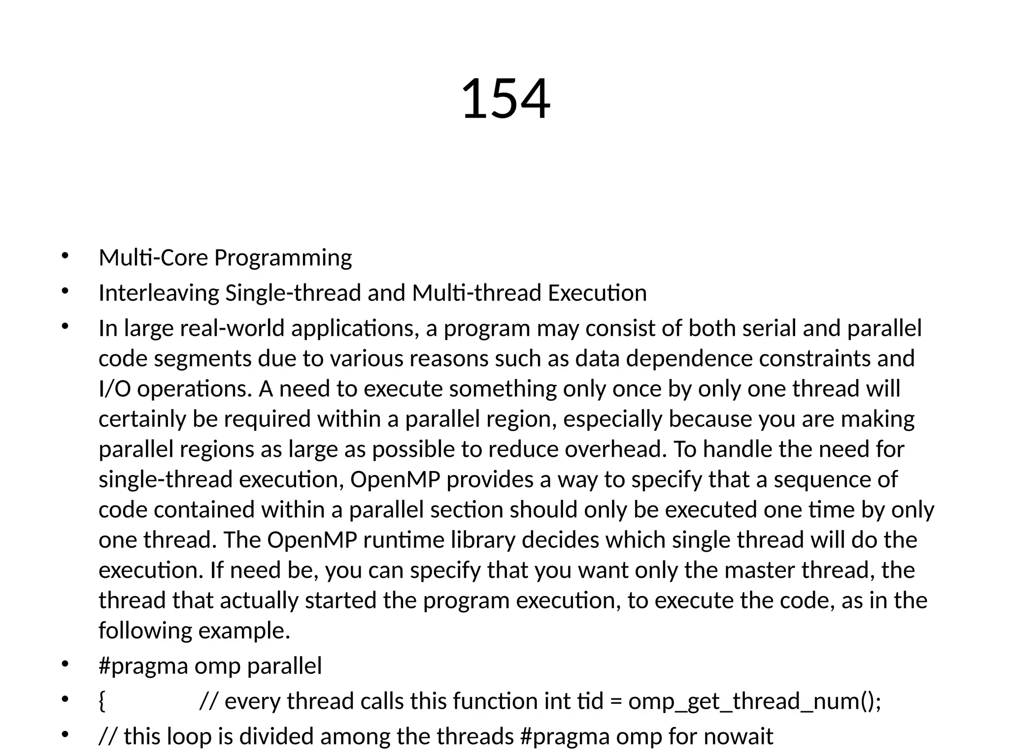 154
• Multi-Core Programming
• Interleaving Single-thread and Multi-thread Execution
• In large real-world applications, a program may consist of both serial and parallel
code segments due to various reasons such as data dependence constraints and
I/O operations. A need to execute something only once by only one thread will
certainly be required within a parallel region, especially because you are making
parallel regions as large as possible to reduce overhead. To handle the need for
single-thread execution, OpenMP provides a way to specify that a sequence of
code contained within a parallel section should only be executed one time by only
one thread. The OpenMP runtime library decides which single thread will do the
execution. If need be, you can specify that you want only the master thread, the
thread that actually started the program execution, to execute the code, as in the
following example.
• #pragma omp parallel
• { // every thread calls this function int tid = omp_get_thread_num();
• // this loop is divided among the threads #pragma omp for nowait
 