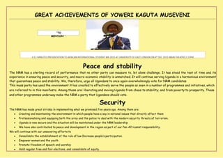 GREAT ACHIEVEMENTS OF YOWERI KAGUTA MUSEVENI
‘’TO
MENTION’ ’
A 12 MINUTES PRESENTATION TO AFRICAN INTERNATIONAL STUDENT WK 2015 AT UNIVERSITY OF EAST LONDON ON 4th DEC 2015 MAIN THEATRE 2:15PM
Peace and stability
The NRM has a sterling record of performance that no other party can measure to, let alone challenge. It has stood the test of time and its
experience in ensuring peace and security, and macro-economic stability is unmatched. It will continue serving Uganda in a harmonious environment
that guarantees peace and stability. We, therefore, urge all Ugandans to once again overwhelmingly vote for NRM candidates
This mass party has used the environment it has created to effectively serve the people as seen in a number of programmes and initiatives, which
are referred to in this manifesto. Among those are: liberating and moving Uganda from chaos to stability; and from poverty to prosperity. These
and other programmes underway make the NRM a party that Ugandans should vote.
Security
The NRM has made great strides in implementing what we promised five years ago. Among them are:
 Creating and maintaining the environment in which people have a say in national issues that directly affect them
 Professionalising and equipping both the army and the police to deal with the modern security threats of terrorism.
 Uganda is now secure and the situation will be maintained under the NRM leadership
 We have also contributed to peace and development in the region as part of our Pan-Africanist responsibility.
We will continue with our unwavering efforts to
 Consolidate the establishment of the rule of law Increase people’s participation
 Empower women and the youth
 Promote freedom of speech and worship
 Hold regular free and fair elections, and consolidate of equity.
 