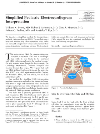 CLIN PEDIATR OnlineFirst, published on January 28, 2010 as doi:10.1177/0009922809336206




                                                                                                                  Clinical Pediatrics
                                                                                                               Volume XX Number X
                                                                                                                  Month XXXX xx-xx

Simplified Pediatric Electrocardiogram                                                                         © 2009 The Author(s)
                                                                                                         10.1177/0009922809336206


Interpretation
                                                                                                               http://clp.sagepub.com




William N. Evans, MD, Ruben J. Acherman, MD, Gary A. Mayman, MD,
Robert C. Rollins, MD, and Katrinka T. Kip, MD

We describe a simplified method for interpreting a              EKGs are normal. However, both abnormal and normal
pediatric electrocardiogram (EKG). The method uses 4            EKGs should be sent to a pediatric cardiologist for
steps and requires only a few memorized rules, and it           later, confirmatory interpretation.
can aid health care providers who do not have immediate
access to pediatric cardiology services. Most pediatric         Keywords: electrocardiogram; children




T
        he abbreviation EKG, for electrocardiogram,
        is easier to say than ECG, and in the hospi-
        tal, EKG is less likely to be confused
with EEG, either verbally or in the medical record.1
For this reason, some hospitals (for example, the
Cardiology Department, Sunrise Hospital and
Medical Center, Las Vegas, NV) require that staff
use EKG. Willem Einthoven first used the abbrevia-
tion “EKG” in a 1912 report composed in English,
not German.2 Thus, for this article, we use EKG
rather than ECG.
     Our method for simplified EKG interpretation
requires 4 short steps and only a few memorized rules.
With these 4 steps and condensed rules, any health
care provider can provide initial interpretation for most
pediatric EKGs. A pediatric cardiologist should eventu-         Figure 1.   Precordial lead placement.
ally review all EKGs performed on children.
     The basis for a properly performed EKG is
lead placement. The limb leads are simply placed                Step 1: Determine the Rate and Rhythm
on the right and left arms and the left leg. Beware
arm lead reversal as this will cause false P wave                    Rate
abnormalities. The precordial leads are more diffi-             Using lead II or the lead with the least artifact,
cult to place accurately; leads V1 through V6 are               calculate the approximate heart rate by counting
positioned as displayed in Figure 1.                            the number of large boxes between 2 QRSs: heart
                                                                rate = 300 ÷ number of large boxes between QRSs
                                                                (Figure 2).
From the Children’s Heart Center–Nevada, Las Vegas, Nevada
and the Division of Cardiology, Department of Pediatrics,
University of Nevada School of Medicine, Las Vegas, Nevada.
                                                                     Rhythm
Address correspondence to: William N. Evans, MD, FACC,
Children’s Heart Center, 3006 S. Maryland Pkwy, Ste 690, Las       1. Sinus rhythm is present if the PR interval is
Vegas, NV 89109; E-mail: WNevans50@aol.com.                           consistent throughout the tracing, and the P wave


                                                                                                                                   1
 