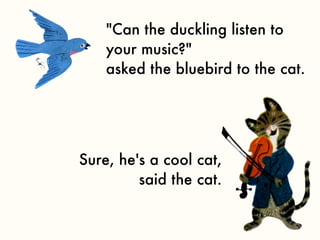 "Can the duckling listen to
    your music?"
    asked the bluebird to the cat.




Sure, he's a cool cat,
         said the cat.
 
