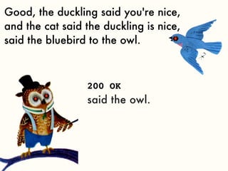 Good, the duckling said you're nice,
and the cat said the duckling is nice,
said the bluebird to the owl.



                 200 OK
                 said the owl.
 