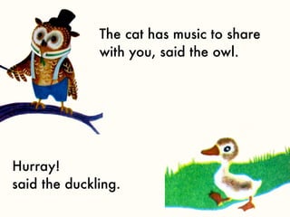 The cat has music to share
              with you, said the owl.




Hurray!
said the duckling.
 