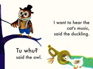 I want to hear the
                       cat's music,
                said the duckling.


Tu whu?
said the owl.
 