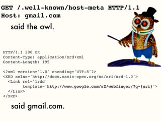 GET /.well-known/host-meta HTTP/1.1
Host: gmail.com
   said the owl.


HTTP/1.1 200 OK
Content-Type: application/xrd+xml
Content-Length: 195

<?xml version='1.0' encoding='UTF-8'?>
<XRD xmlns='http://docs.oasis-open.org/ns/xri/xrd-1.0'>
  <Link rel='lrdd'
        template='http://www.google.com/s2/webfinger/?q={uri}'>
  </Link>
</XRD>

   said gmail.com.
 