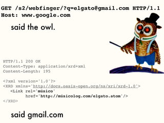 GET /s2/webfinger/?q=elgato@gmail.com HTTP/1.1
Host: www.google.com

   said the owl.



HTTP/1.1 200 OK
Content-Type: application/xrd+xml
Content-Length: 195

<?xml version='1.0'?>
<XRD xmlns='http://docs.oasis-open.org/ns/xri/xrd-1.0'>

 <Link rel='músico'
         href='http://músicolog.com/elgato.atom'/>
</XRD>


   said gmail.com
 