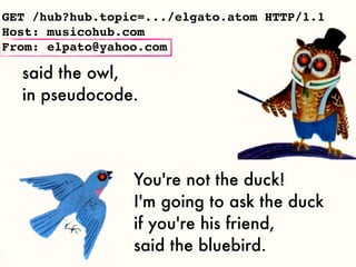 GET /hub?hub.topic=.../elgato.atom HTTP/1.1
Host: musicohub.com
From: elpato@yahoo.com

  said the owl,
  in pseudocode.




                 You're not the duck!
                 I'm going to ask the duck
                 if you're his friend,
                 said the bluebird.
 