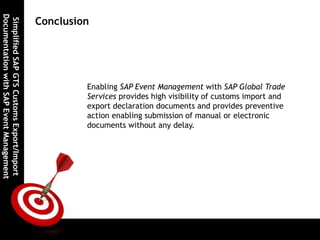 SimplifiedSAPGTSCustomsExport/Import
DocumentationwithSAPEventManagement
Conclusion
Enabling SAP Event Management with SAP Global Trade
Services provides high visibility of customs import and
export declaration documents and provides preventive
action enabling submission of manual or electronic
documents without any delay.
 