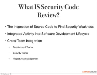 Softwar S cur
➡ The Inspection of Source Code to Find Security Weakness
➡ Integrated Activity into Software Development Lifecycle
➡ Cross-Team Integration
➡ Development Teams
➡ Security Teams
➡ ProjectRisk Management
What IS Security Code
Review?
Monday, 3 June, 13
 
