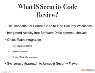 Softwar S cur
➡ The Inspection of Source Code to Find Security Weakness
➡ Integrated Activity into Software Development Lifecycle
➡ Cross-Team Integration
➡ Development Teams
➡ Security Teams
➡ ProjectRisk Management
➡ Systematic Approach to Uncover Security Flaws
What IS Security Code
Review?
Monday, 3 June, 13
 