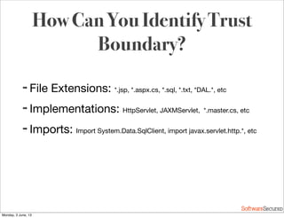 Softwar S cur
How Can You Identify Trust
Boundary?
➡ File Extensions: *.jsp, *.aspx.cs, *.sql, *.txt, *DAL.*, etc
➡ Implementations: HttpServlet, JAXMServlet, *.master.cs, etc
➡ Imports: Import System.Data.SqlClient, import javax.servlet.http.*, etc
Monday, 3 June, 13
 