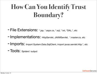 Softwar S cur
How Can You Identify Trust
Boundary?
➡ File Extensions: *.jsp, *.aspx.cs, *.sql, *.txt, *DAL.*, etc
➡ Implementations: HttpServlet, JAXMServlet, *.master.cs, etc
➡ Imports: Import System.Data.SqlClient, import javax.servlet.http.*, etc
➡ Tools: Spiders’ output
Monday, 3 June, 13
 